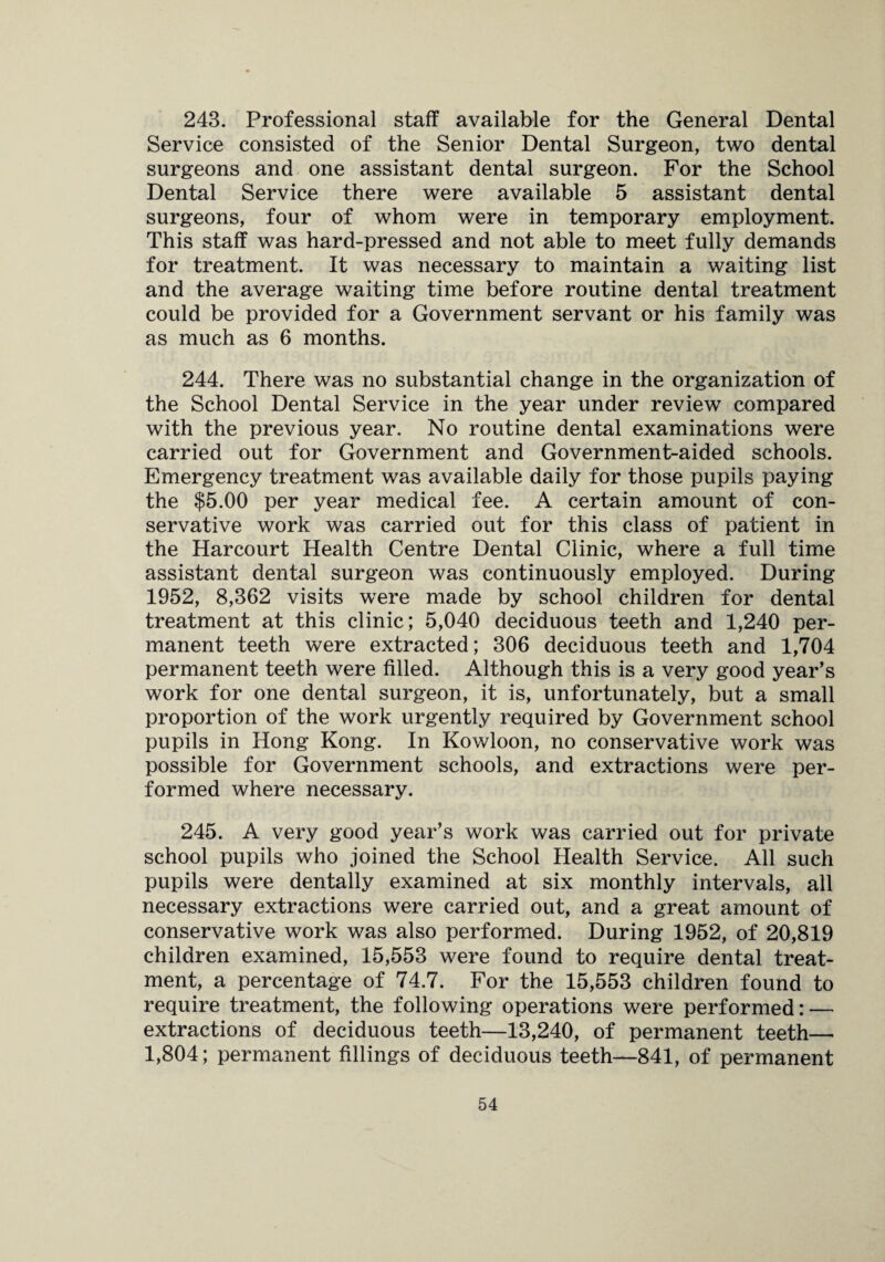 243. Professional staff available for the General Dental Service consisted of the Senior Dental Surgeon, two dental surgeons and one assistant dental surgeon. For the School Dental Service there were available 5 assistant dental surgeons, four of whom were in temporary employment. This staff was hard-pressed and not able to meet fully demands for treatment. It was necessary to maintain a waiting list and the average waiting time before routine dental treatment could be provided for a Government servant or his family was as much as 6 months. 244. There was no substantial change in the organization of the School Dental Service in the year under review compared with the previous year. No routine dental examinations were carried out for Government and Government-aided schools. Emergency treatment was available daily for those pupils paying the $5.00 per year medical fee. A certain amount of con¬ servative work was carried out for this class of patient in the Harcourt Health Centre Dental Clinic, where a full time assistant dental surgeon was continuously employed. During 1952, 8,362 visits were made by school children for dental treatment at this clinic; 5,040 deciduous teeth and 1,240 per¬ manent teeth were extracted; 306 deciduous teeth and 1,704 permanent teeth were filled. Although this is a very good year’s work for one dental surgeon, it is, unfortunately, but a small proportion of the work urgently required by Government school pupils in Hong Kong. In Kowloon, no conservative work was possible for Government schools, and extractions were per¬ formed where necessary. 245. A very good year’s work was carried out for private school pupils who joined the School Health Service. All such pupils were dentally examined at six monthly intervals, all necessary extractions were carried out, and a great amount of conservative work was also performed. During 1952, of 20,819 children examined, 15,553 were found to require dental treat¬ ment, a percentage of 74.7. For the 15,553 children found to require treatment, the following operations were performed: — extractions of deciduous teeth—13,240, of permanent teeth— 1,804; permanent fillings of deciduous teeth—841, of permanent