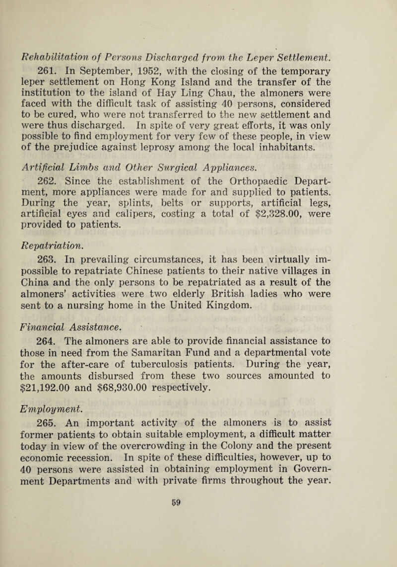 Rehabilitation of Persons Discharged from the Leper Settlement. 261. In September, 1952, with the closing of the temporary leper settlement on Hong Kong Island and the transfer of the institution to the island of Hay Ling Chau, the almoners were faced with the difficult task of assisting 40 persons, considered to be cured, who were not transferred to the new settlement and were thus discharged. In spite of very great efforts, it was only possible to find employment for very few of these people, in view of the prejudice against leprosy among the local inhabitants. Artificial Limbs and Other Surgical Appliances. 262. Since the establishment of the Orthopaedic Depart¬ ment, more appliances were made for and supplied to patients. During the year, splints, belts or supports, artificial legs, artificial eyes and calipers, costing a total of $2,328.00, were provided to patients. Repatriation. 263. In prevailing circumstances, it has been virtually im¬ possible to repatriate Chinese patients to their native villages in China and the only persons to be repatriated as a result of the almoners’ activities were two elderly British ladies who were sent to a nursing home in the United Kingdom. Financial Assistance. 264. The almoners are able to provide financial assistance to those in need from the Samaritan Fund and a departmental vote for the after-care of tuberculosis patients. During the year, the amounts disbursed from these two sources amounted to $21,192.00 and $68,930.00 respectively. Employment. 265. An important activity of the almoners is to assist former patients to obtain suitable employment, a difficult matter today in view of the overcrowding in the Colony and the present economic recession. In spite of these difficulties, however, up to 40 persons were assisted in obtaining employment in Govern¬ ment Departments and with private firms throughout the year.