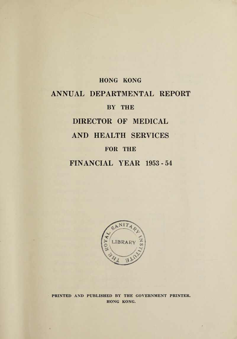 HONG KONG ANNUAL DEPARTMENTAL REPORT BY THE DIRECTOR OF MEDICAL AND HEALTH SERVICES FOR THE FINANCIAL YEAR 1953-54 PRINTED AND PUBLISHED BY THE GOVERNMENT PRINTER. HONG KONG.