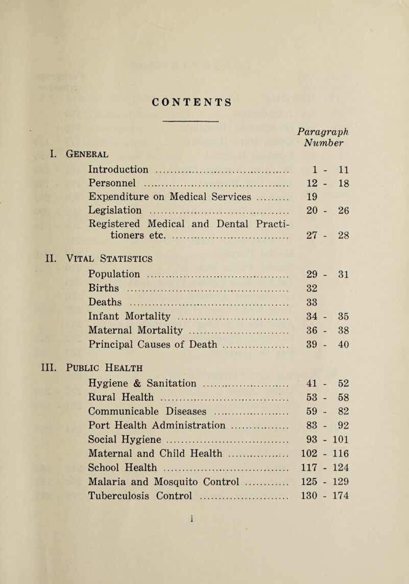CONTENTS Paragraph Number I. General Introduction . 1 - 11 Personnel . 12 - 18 Expenditure on Medical Services . 19 Legislation . 20 - 26 Registered Medical and Dental Practi¬ tioners etc. 27 - 28 II. Vital Statistics Population . 29 - 31 Births . 32 Deaths . 33 Infant Mortality . 34 - 35 Maternal Mortality . 36 - 38 Principal Causes of Death . 39 - 40 III. Public Health Hygiene & Sanitation . 41 - 52 Rural Health . 53 - 58 Communicable Diseases . 59 - 82 Port Health Administration . 83 - 92 Social Hygiene . 93 - 101 Maternal and Child Health . 102 - 116 School Health . 117 - 124 Malaria and Mosquito Control . 125 - 129 Tuberculosis Control . 130 - 174