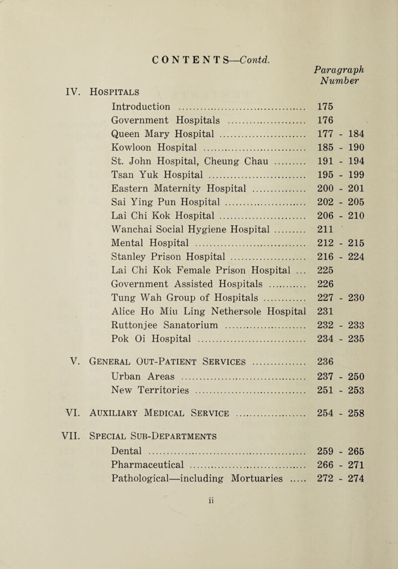 CONTENT S—Contd. Paragraph Number IV. Hospitals Introduction . 175 Government Hospitals . 176 Queen Mary Hospital . 177 - 184 Kowloon Hospital . 185 - 190 St. John Hospital, Cheung Chau . 191 - 194 Tsan Yuk Hospital . 195 - 199 Eastern Maternity Hospital . 200 - 201 Sai Ying Pun Hospital . 202 - 205 Lai Chi Kok Hospital . 206 - 210 Wanchai Social Hygiene Hospital . 211 Mental Hospital . 212 - 215 Stanley Prison Hospital . 216 - 224 Lai Chi Kok Female Prison Hospital ... 225 Government Assisted Hospitals . 226 Tung Wah Group of Hospitals . 227 - 230 Alice Ho Miu Ling Nethersole Hospital 231 Ruttonjee Sanatorium . 232 - 233 Pok Oi Hospital . 234 - 235 V. General Out-Patient Services . 236 Urban Areas . 237 - 250 New Territories . 251 - 253 VI. Auxiliary Medical Service . 254 - 258 VII. Special Sub-Departments Dental . 259 - 265 Pharmaceutical . 266 - 271 Pathological—including Mortuaries . 272 - 274 n