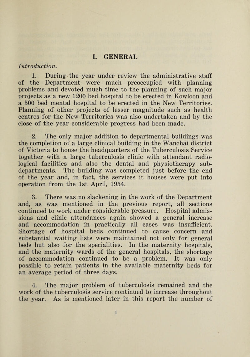 Introduction. 1. During the year under review the administrative staff of the Department were much preoccupied with planning problems and devoted much time to the planning of such major projects as a new 1200 bed hospital to be erected in Kowloon and a 500 bed mental hospital to be erected in the New Territories. Planning of other projects of lesser magnitude such as health centres for the New Territories was also undertaken and by the close of the year considerable progress had been made. 2. The only major addition to departmental buildings was the completion of a large clinical building in the Wanchai district of Victoria to house the headquarters of the Tuberculosis Service together with a large tuberculosis clinic with attendant radio¬ logical facilities and also the dental and physiotherapy sub¬ departments. The building was completed just before the end of the year and, in fact, the services it houses were put into operation from the 1st April, 1954. 3. There was no slackening in the work of the Department and, as was mentioned in the previous report, all sections continued to work under considerable pressure. Hospital admis¬ sions and clinic attendances again showed a general increase and accommodation in practically all cases was insufficient. Shortage of hospital beds continued to cause concern and substantial waiting lists were maintained not only for general beds but also for the specialities. In the maternity hospitals, and the maternity wards of the general hospitals, the shortage of accommodation continued to be a problem. It was only possible to retain patients in the available maternity beds for an average period of three days. 4. The major problem of tuberculosis remained and the work of the tuberculosis service continued to increase throughout the year. As is mentioned later in this report the number of l