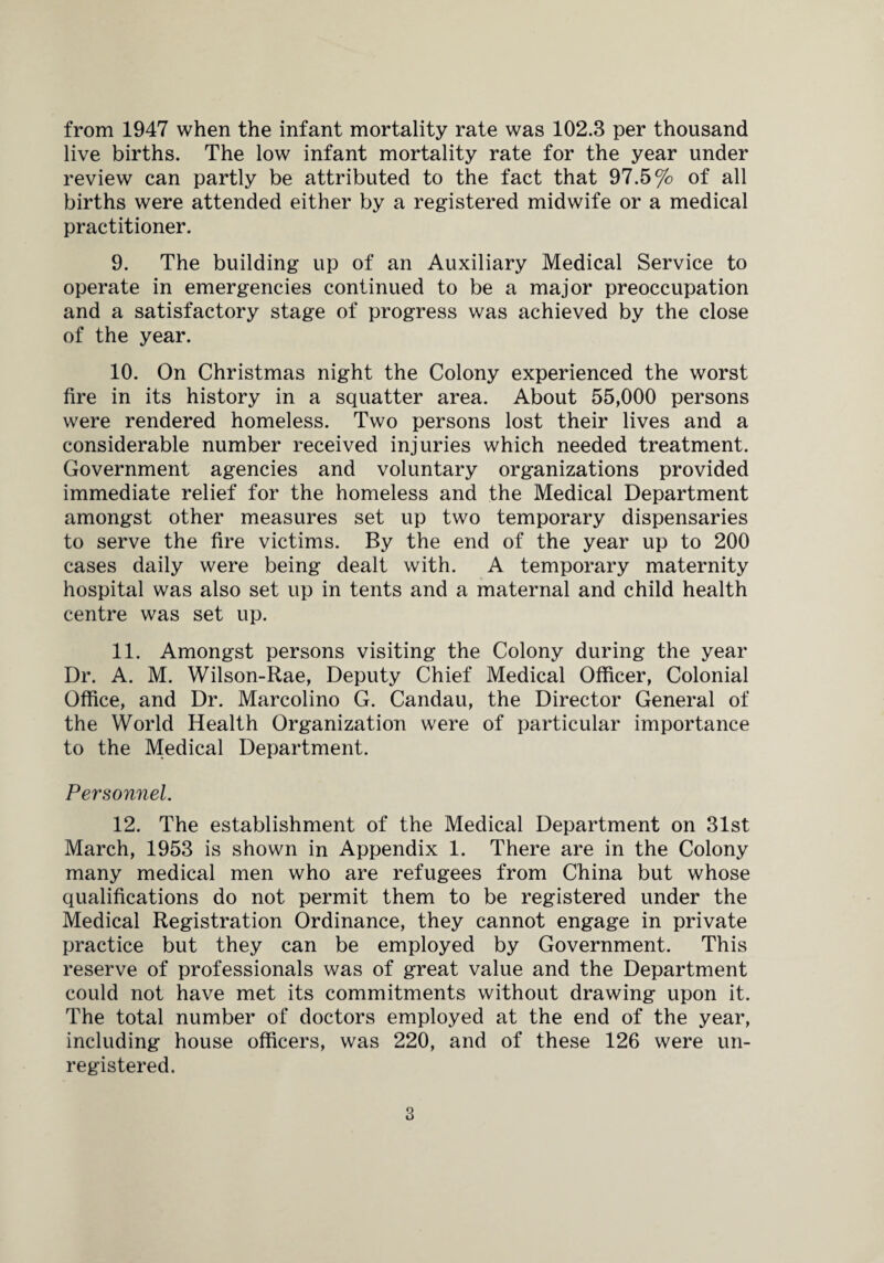 from 1947 when the infant mortality rate was 102.3 per thousand live births. The low infant mortality rate for the year under review can partly be attributed to the fact that 97.5% of all births were attended either by a registered midwife or a medical practitioner. 9. The building up of an Auxiliary Medical Service to operate in emergencies continued to be a major preoccupation and a satisfactory stage of progress was achieved by the close of the year. 10. On Christmas night the Colony experienced the worst fire in its history in a squatter area. About 55,000 persons were rendered homeless. Two persons lost their lives and a considerable number received injuries which needed treatment. Government agencies and voluntary organizations provided immediate relief for the homeless and the Medical Department amongst other measures set up two temporary dispensaries to serve the fire victims. By the end of the year up to 200 cases daily were being dealt with. A temporary maternity hospital was also set up in tents and a maternal and child health centre was set up. 11. Amongst persons visiting the Colony during the year Dr. A. M. Wilson-Rae, Deputy Chief Medical Officer, Colonial Office, and Dr. Marcolino G. Candau, the Director General of the World Health Organization were of particular importance to the Medical Department. Personnel. 12. The establishment of the Medical Department on 31st March, 1953 is shown in Appendix 1. There are in the Colony many medical men who are refugees from China but whose qualifications do not permit them to be registered under the Medical Registration Ordinance, they cannot engage in private practice but they can be employed by Government. This reserve of professionals was of great value and the Department could not have met its commitments without drawing upon it. The total number of doctors employed at the end of the year, including house officers, was 220, and of these 126 were un¬ registered.