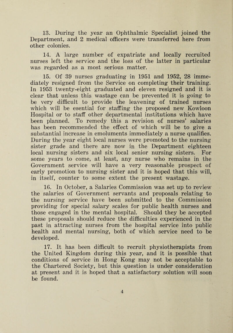 13. During the year an Ophthalmic Specialist joined the Department, and 2 medical officers were transferred here from other colonies. 14. A large number of expatriate and locally recruited nurses left the service and the loss of the latter in particular was regarded as a most serious matter. 15. Of 39 nurses graduating in 1951 and 1952, 28 imme¬ diately resigned from the Service on completing their training. In 1953 twenty-eight graduated and eleven resigned and it is clear that unless this wastage can be prevented it is going to be very difficult to provide the leavening of trained nurses which will be esential for staffing the proposed new Kowloon Hospital or to staff other departmental institutions which have been planned. To remedy this a revision of nurses’ salaries has been recommended the effect of which will be to give a substantial increase in emoluments immediately a nurse qualifies. During the year eight local nurses were promoted to the nursing sister grade and there are now in the Department eighteen local nursing sisters and six local senior nursing sisters. For some years to come, at least, any nurse who remains in the Government service will have a very reasonable prospect of early promotion to nursing sister and it is hoped that this will, in itself, counter to some extent the present wastage. 16. In October, a Salaries Commission was set up to review the salaries of Government servants and proposals relating to the nursing service have been submitted to the Commission providing for special salary scales for public health nurses and those engaged in the mental hospital. Should they be accepted these proposals should reduce the difficulties experienced in the past in attracting nurses from the hospital service into public health and mental nursing, both of which service need to be developed. 17. It has been difficult to recruit physiotherapists from the United Kingdom during this year, and it is possible that conditions of service in Hong Kong may not be acceptable to the Chartered Society, but this question is under consideration at present and it is hoped that a satisfactory solution will soon be found.