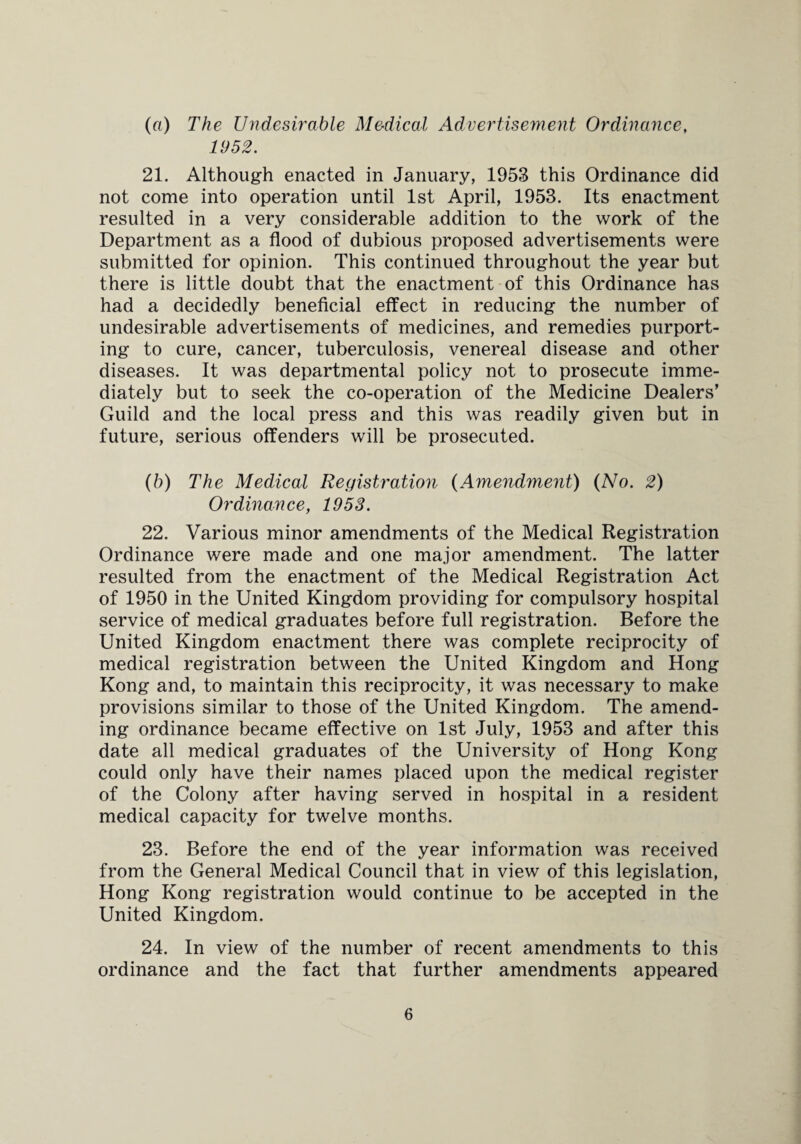 (ft) The Undesirable M&dical Advertisement Ordinance, 1952. 21. Although enacted in January, 1953 this Ordinance did not come into operation until 1st April, 1953. Its enactment resulted in a very considerable addition to the work of the Department as a flood of dubious proposed advertisements were submitted for opinion. This continued throughout the year but there is little doubt that the enactment of this Ordinance has had a decidedly beneficial effect in reducing the number of undesirable advertisements of medicines, and remedies purport¬ ing to cure, cancer, tuberculosis, venereal disease and other diseases. It was departmental policy not to prosecute imme¬ diately but to seek the co-operation of the Medicine Dealers' Guild and the local press and this was readily given but in future, serious offenders will be prosecuted. (b) The Medical Registration (Amendment) (No. 2) Ordinance, 1953. 22. Various minor amendments of the Medical Registration Ordinance were made and one major amendment. The latter resulted from the enactment of the Medical Registration Act of 1950 in the United Kingdom providing for compulsory hospital service of medical graduates before full registration. Before the United Kingdom enactment there was complete reciprocity of medical registration between the United Kingdom and Hong Kong and, to maintain this reciprocity, it was necessary to make provisions similar to those of the United Kingdom. The amend¬ ing ordinance became effective on 1st July, 1953 and after this date all medical graduates of the University of Hong Kong could only have their names placed upon the medical register of the Colony after having served in hospital in a resident medical capacity for twelve months. 23. Before the end of the year information was received from the General Medical Council that in view of this legislation, Hong Kong registration would continue to be accepted in the United Kingdom. 24. In view of the number of recent amendments to this ordinance and the fact that further amendments appeared