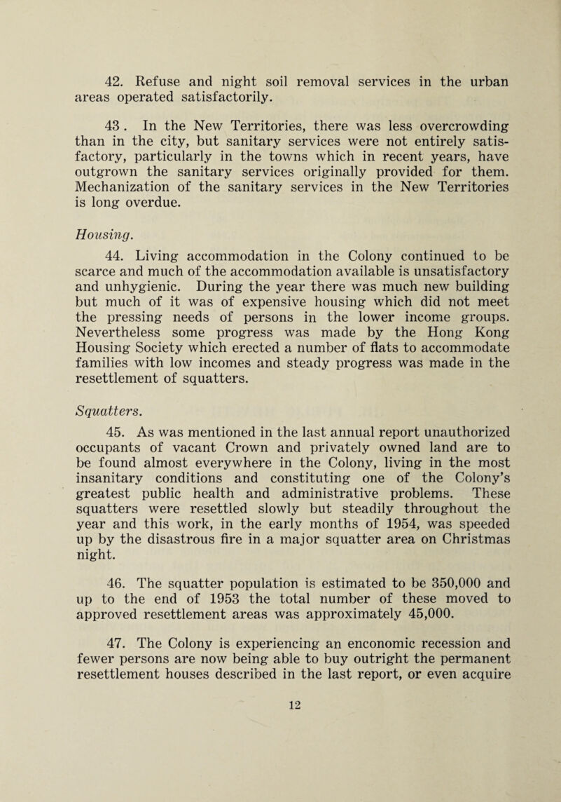 42. Refuse and night soil removal services in the urban areas operated satisfactorily. 43 . In the New Territories, there was less overcrowding than in the city, but sanitary services were not entirely satis¬ factory, particularly in the towns which in recent years, have outgrown the sanitary services originally provided for them. Mechanization of the sanitary services in the New Territories is long overdue. Housing. 44. Living accommodation in the Colony continued to be scarce and much of the accommodation available is unsatisfactory and unhygienic. During the year there was much new building but much of it was of expensive housing which did not meet the pressing needs of persons in the lower income groups. Nevertheless some progress was made by the Hong Kong Housing Society which erected a number of flats to accommodate families with low incomes and steady progress was made in the resettlement of squatters. Squatters. 45. As was mentioned in the last annual report unauthorized occupants of vacant Crown and privately owned land are to be found almost everywhere in the Colony, living in the most insanitary conditions and constituting one of the Colony's greatest public health and administrative problems. These squatters were resettled slowly but steadily throughout the year and this work, in the early months of 1954, was speeded up by the disastrous fire in a major squatter area on Christmas night. 46. The squatter population is estimated to be 350,000 and up to the end of 1953 the total number of these moved to approved resettlement areas was approximately 45,000. 47. The Colony is experiencing an enconomic recession and fewer persons are now being able to buy outright the permanent resettlement houses described in the last report, or even acquire