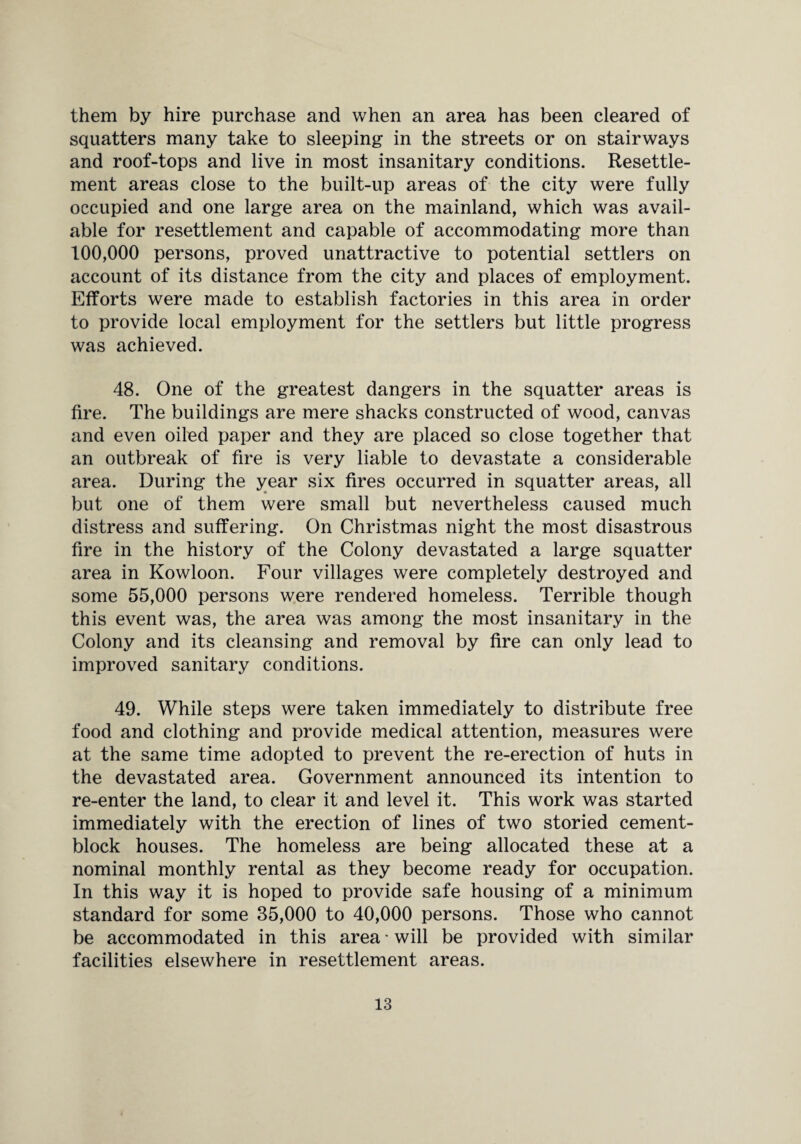 them by hire purchase and when an area has been cleared of squatters many take to sleeping in the streets or on stairways and roof-tops and live in most insanitary conditions. Resettle¬ ment areas close to the built-up areas of the city were fully occupied and one large area on the mainland, which was avail¬ able for resettlement and capable of accommodating more than 100,000 persons, proved unattractive to potential settlers on account of its distance from the city and places of employment. Efforts were made to establish factories in this area in order to provide local employment for the settlers but little progress was achieved. 48. One of the greatest dangers in the squatter areas is fire. The buildings are mere shacks constructed of wood, canvas and even oiled paper and they are placed so close together that an outbreak of fire is very liable to devastate a considerable area. During the year six fires occurred in squatter areas, all but one of them were small but nevertheless caused much distress and suffering. On Christmas night the most disastrous fire in the history of the Colony devastated a large squatter area in Kowloon. Four villages were completely destroyed and some 55,000 persons were rendered homeless. Terrible though this event was, the area was among the most insanitary in the Colony and its cleansing and removal by fire can only lead to improved sanitary conditions. 49. While steps were taken immediately to distribute free food and clothing and provide medical attention, measures were at the same time adopted to prevent the re-erection of huts in the devastated area. Government announced its intention to re-enter the land, to clear it and level it. This work was started immediately with the erection of lines of two storied cement- block houses. The homeless are being allocated these at a nominal monthly rental as they become ready for occupation. In this way it is hoped to provide safe housing of a minimum standard for some 35,000 to 40,000 persons. Those who cannot be accommodated in this area * will be provided with similar facilities elsewhere in resettlement areas.