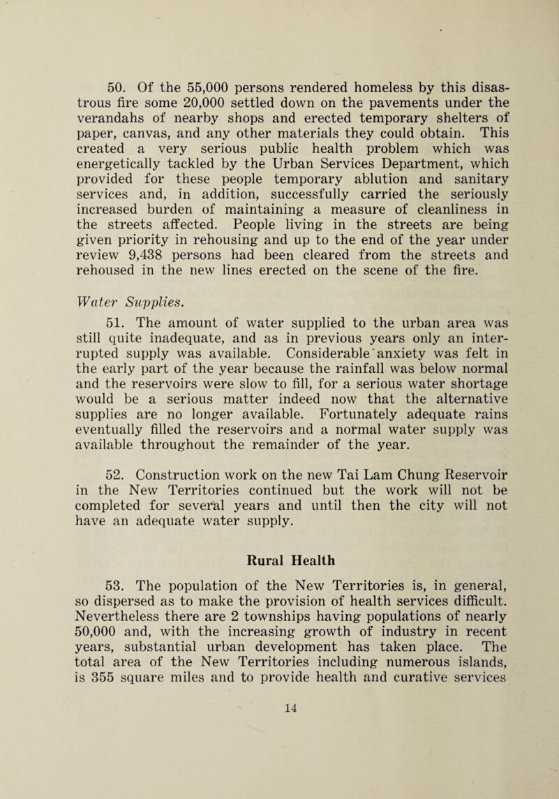 50. Of the 55,000 persons rendered homeless by this disas¬ trous fire some 20,000 settled down on the pavements under the verandahs of nearby shops and erected temporary shelters of paper, canvas, and any other materials they could obtain. This created a very serious public health problem which was energetically tackled by the Urban Services Department, which provided for these people temporary ablution and sanitary services and, in addition, successfully carried the seriously increased burden of maintaining a measure of cleanliness in the streets affected. People living in the streets are being given priority in rehousing and up to the end of the year under review 9,438 persons had been cleared from the streets and rehoused in the new lines erected on the scene of the fire. Water Supplies. 51. The amount of water supplied to the urban area was still quite inadequate, and as in previous years only an inter¬ rupted supply was available. Considerable anxiety was felt in the early part of the year because the rainfall was below normal and the reservoirs were slow to fill, for a serious water shortage would be a serious matter indeed now that the alternative supplies are no longer available. Fortunately adequate rains eventually filled the reservoirs and a normal water supply was available throughout the remainder of the year. 52. Construction work on the new Tai Lam Chung Reservoir in the New Territories continued but the work will not be completed for several years and until then the city will not have an adequate water supply. Rural Health 53. The population of the New Territories is, in general, so dispersed as to make the provision of health services difficult. Nevertheless there are 2 townships having populations of nearly 50,000 and, with the increasing growth of industry in recent years, substantial urban development has taken place. The total area of the New Territories including numerous islands, is 355 square miles and to provide health and curative services