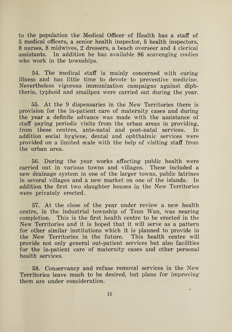 to the population the Medical Officer of Health has a staff of 5 medical officers, a senior health inspector, 5 health inspectors, 8 nurses, 8 midwives, 2 dressers, a beach overseer and 4 clerical assistants. In addition he has available 86 scavenging coolies who work in the townships. 54. The medical staff is mainly concerned with curing illness and has little time to devote to preventive medicine. Nevertheless vigorous immunization campaigns against diph¬ theria, typhoid and smallpox were carried out during the year. 55. At the 9 dispensaries in the New Territories there is provision for the in-patient care of maternity cases and during the year a definite advance was made with the assistance of staff paying periodic visits from the urban areas in providing, from these centres, ante-natal and post-natal services. In addition social hygiene, dental and ophthalmic services were provided on a limited scale with the help of visiting staff from the urban area. 56. During the year works affecting public health were carried out in various towns and villages. These included a new drainage system in one of the larger towns, public latrines in several villages and a new market on one of the islands. In addition the first two slaughter houses in the New Territories were privately erected. 57. At the close of the year under review a new health centre, in the industrial township of Tsun Wan, was nearing completion. This is the first health centre to be erected in the New Territories and it is hoped that it will serve as a pattern for other similar institutions which it is planned to provide in the New Territories in the future. This health centre will provide not only general out-patient services but also facilities for the in-patient care of maternity cases and other personal health services. 58. Conservancy and refuse removal services in the New Territories leave much to be desired, but plans for improving them are under consideration.
