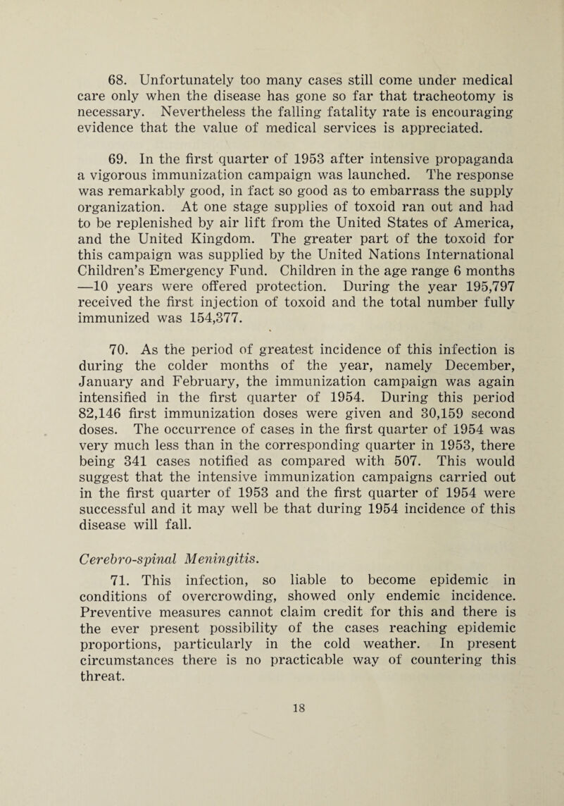 68. Unfortunately too many cases still come under medical care only when the disease has gone so far that tracheotomy is necessary. Nevertheless the falling fatality rate is encouraging evidence that the value of medical services is appreciated. 69. In the first quarter of 1953 after intensive propaganda a vigorous immunization campaign was launched. The response was remarkably good, in fact so good as to embarrass the supply organization. At one stage supplies of toxoid ran out and had to be replenished by air lift from the United States of America, and the United Kingdom. The greater part of the toxoid for this campaign was supplied by the United Nations International Children’s Emergency Fund. Children in the age range 6 months —10 years were offered protection. During the year 195,797 received the first injection of toxoid and the total number fully immunized was 154,377. 70. As the period of greatest incidence of this infection is during the colder months of the year, namely December, January and February, the immunization campaign was again intensified in the first quarter of 1954. During this period 82,146 first immunization doses were given and 30,159 second doses. The occurrence of cases in the first quarter of 1954 was very much less than in the corresponding quarter in 1953, there being 341 cases notified as compared with 507. This would suggest that the intensive immunization campaigns carried out in the first quarter of 1953 and the first quarter of 1954 were successful and it may well be that during 1954 incidence of this disease will fall. Cerebrospinal Meningitis. 71. This infection, so liable to become epidemic in conditions of overcrowding, showed only endemic incidence. Preventive measures cannot claim credit for this and there is the ever present possibility of the cases reaching epidemic proportions, particularly in the cold weather. In present circumstances there is no practicable way of countering this threat.