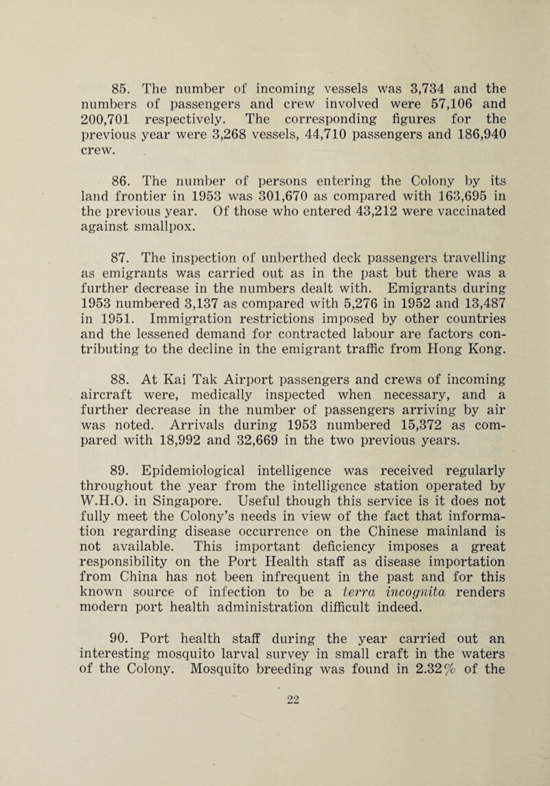 85. The number of incoming vessels was 3,734 and the numbers of passengers and crew involved were 57,106 and 200,701 respectively. The corresponding figures for the previous year were 3,268 vessels, 44,710 passengers and 186,940 crew. 86. The number of persons entering the Colony by its land frontier in 1953 was 301,670 as compared with 163,695 in the previous year. Of those who entered 43,212 were vaccinated against smallpox. 87. The inspection of unberthed deck passengers travelling as emigrants was carried out as in the past but there was a further decrease in the numbers dealt with. Emigrants during 1953 numbered 3,137 as compared with 5,276 in 1952 and 13,487 in 1951. Immigration restrictions imposed by other countries and the lessened demand for contracted labour are factors con¬ tributing to the decline in the emigrant traffic from Hong Kong. 88. At Kai Tak Airport passengers and crews of incoming aircraft were, medically inspected when necessary, and a further decrease in the number of passengers arriving by air was noted. Arrivals during 1953 numbered 15,372 as com¬ pared with 18,992 and 32,669 in the two previous years. 89. Epidemiological intelligence was received regularly throughout the year from the intelligence station operated by W.H.O. in Singapore. Useful though this service is it does not fully meet the Colony’s needs in view of the fact that informa¬ tion regarding disease occurrence on the Chinese mainland is not available. This important deficiency imposes a great responsibility on the Port Health staff as disease importation from China has not been infrequent in the past and for this known source of infection to be a terra incognita renders modern port health administration difficult indeed. 90. Port health staff during the year carried out an interesting mosquito larval survey in small craft in the waters of the Colony. Mosquito breeding was found in 2.32% of the
