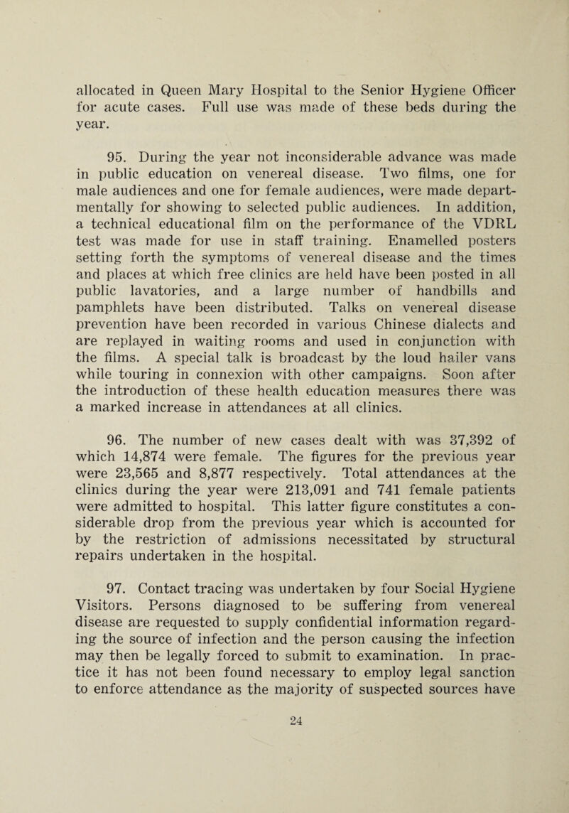 allocated in Queen Mary Hospital to the Senior Hygiene Officer for acute cases. Full use was made of these beds during the year. 95. During the year not inconsiderable advance was made in public education on venereal disease. Two films, one for male audiences and one for female audiences, were made depart¬ mental^ for showing to selected public audiences. In addition, a technical educational film on the performance of the VDRL test was made for use in staff training. Enamelled posters setting forth the symptoms of venereal disease and the times and places at which free clinics are held have been posted in all public lavatories, and a large number of handbills and pamphlets have been distributed. Talks on venereal disease prevention have been recorded in various Chinese dialects and are replayed in waiting rooms and used in conjunction with the films. A special talk is broadcast by the loud hailer vans while touring in connexion with other campaigns. Soon after the introduction of these health education measures there was a marked increase in attendances at all clinics. 96. The number of new cases dealt with was 37,392 of which 14,874 were female. The figures for the previous year were 23,565 and 8,877 respectively. Total attendances at the clinics during the year were 213,091 and 741 female patients were admitted to hospital. This latter figure constitutes a con¬ siderable drop from the previous year which is accounted for by the restriction of admissions necessitated by structural repairs undertaken in the hospital. 97. Contact tracing was undertaken by four Social Hygiene Visitors. Persons diagnosed to be suffering from venereal disease are requested to supply confidential information regard¬ ing the source of infection and the person causing the infection may then be legally forced to submit to examination. In prac¬ tice it has not been found necessary to employ legal sanction to enforce attendance as the majority of suspected sources have