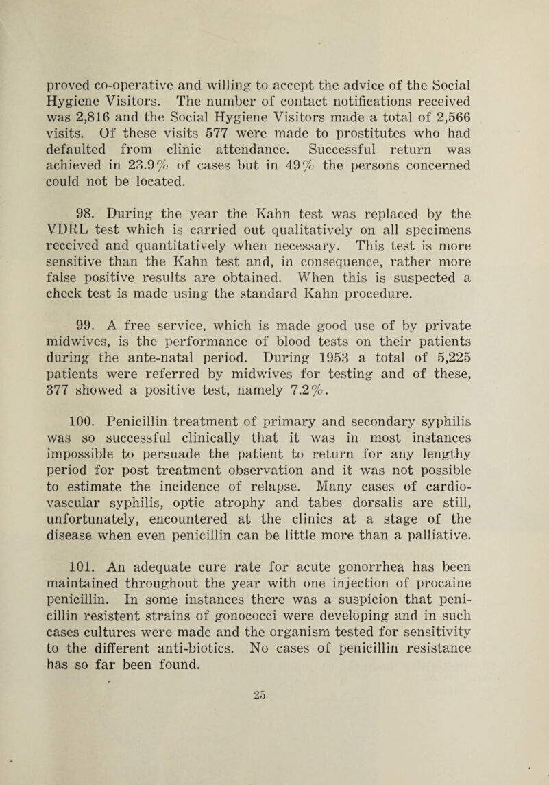 proved co-operative and willing to accept the advice of the Social Hygiene Visitors. The number of contact notifications received was 2,816 and the Social Hygiene Visitors made a total of 2,566 visits. Of these visits 577 were made to prostitutes who had defaulted from clinic attendance. Successful return was achieved in 23.9% of cases but in 49% the persons concerned could not be located. 98. During the year the Kahn test was replaced by the VDRL test which is carried out qualitatively on all specimens received and quantitatively when necessary. This test is more sensitive than the Kahn test and, in consequence, rather more false positive results are obtained. When this is suspected a check test is made using the standard Kahn procedure. 99. A free service, which is made good use of by private midwives, is the performance of blood tests on their patients during the ante-natal period. During 1953 a total of 5,225 patients were referred by midwives for testing and of these, 377 showed a positive test, namely 7.2%. 100. Penicillin treatment of primary and secondary syphilis was so successful clinically that it was in most instances impossible to persuade the patient to return for any lengthy period for post treatment observation and it was not possible to estimate the incidence of relapse. Many cases of cardio¬ vascular syphilis, optic atrophy and tabes dorsalis are still, unfortunately, encountered at the clinics at a stage of the disease when even penicillin can be little more than a palliative. 101. An adequate cure rate for acute gonorrhea has been maintained throughout the year with one injection of procaine penicillin. In some instances there was a suspicion that peni¬ cillin resistent strains of gonococci were developing and in such cases cultures were made and the organism tested for sensitivity to the different anti-biotics. No cases of penicillin resistance has so far been found.