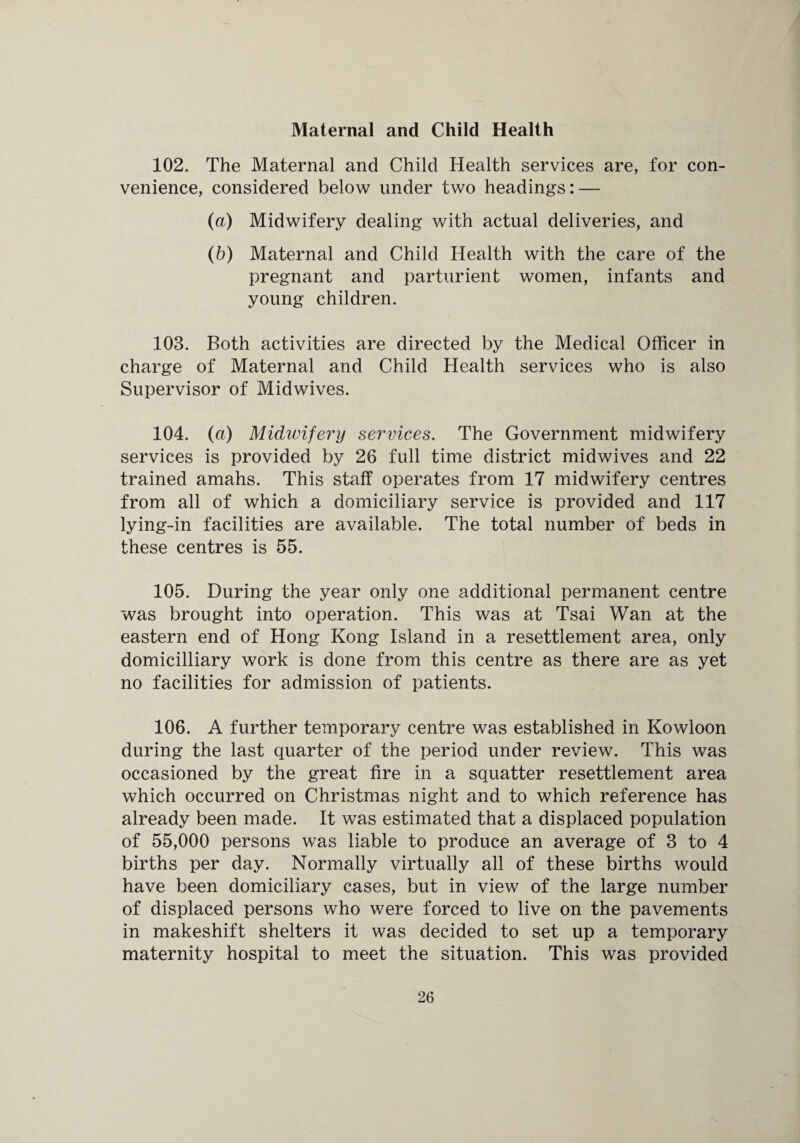 Maternal and Child Health 102. The Maternal and Child Health services are, for con¬ venience, considered below under two headings: — (a) Midwifery dealing with actual deliveries, and (b) Maternal and Child Health with the care of the pregnant and parturient women, infants and young children. 103. Both activities are directed by the Medical Officer in charge of Maternal and Child Health services who is also Supervisor of Midwives. 104. (a) Midwifery services. The Government midwifery services is provided by 26 full time district midwives and 22 trained amahs. This staff operates from 17 midwifery centres from all of which a domiciliary service is provided and 117 lying-in facilities are available. The total number of beds in these centres is 55. 105. During the year only one additional permanent centre was brought into operation. This was at Tsai Wan at the eastern end of Hong Kong Island in a resettlement area, only domicilliary work is done from this centre as there are as yet no facilities for admission of patients. 106. A further temporary centre was established in Kowloon during the last quarter of the period under review. This was occasioned by the great fire in a squatter resettlement area which occurred on Christmas night and to which reference has already been made. It was estimated that a displaced population of 55,000 persons was liable to produce an average of 3 to 4 births per day. Normally virtually all of these births would have been domiciliary cases, but in view of the large number of displaced persons who were forced to live on the pavements in makeshift shelters it was decided to set up a temporary maternity hospital to meet the situation. This was provided