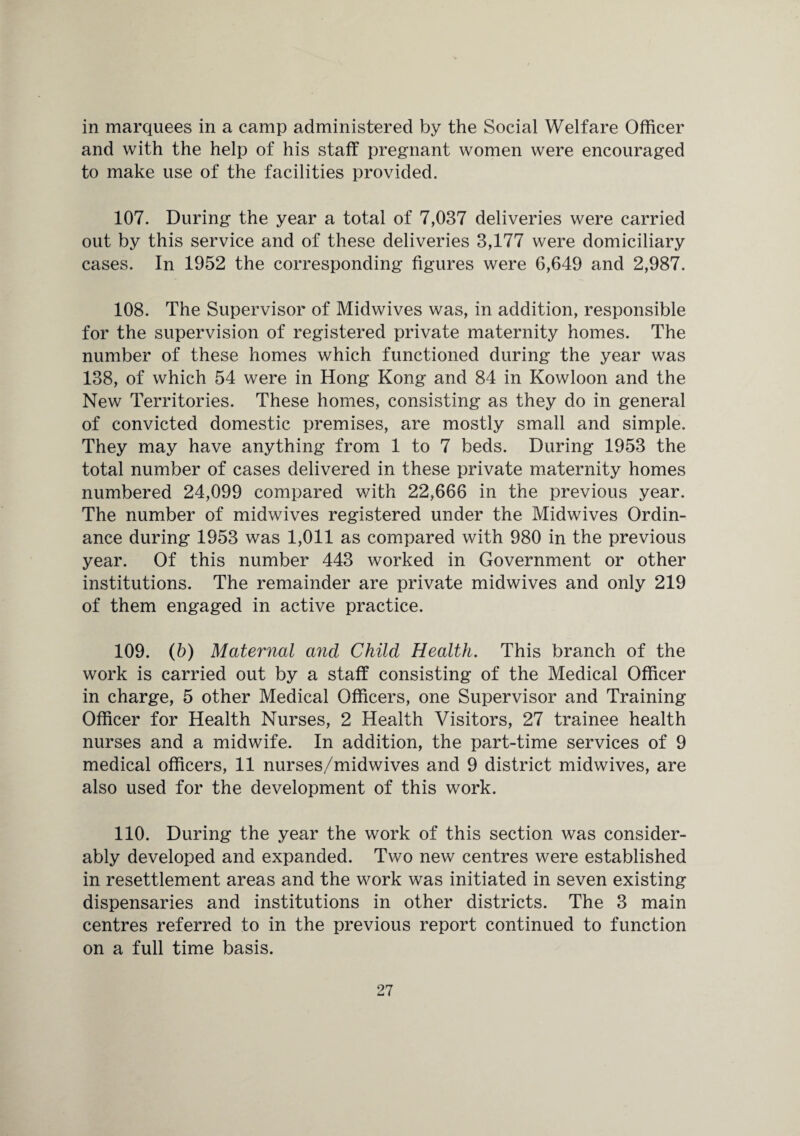 in marquees in a camp administered by the Social Welfare Officer and with the help of his staff pregnant women were encouraged to make use of the facilities provided. 107. During the year a total of 7,037 deliveries were carried out by this service and of these deliveries 3,177 were domiciliary cases. In 1952 the corresponding figures were 6,649 and 2,987. 108. The Supervisor of Midwives was, in addition, responsible for the supervision of registered private maternity homes. The number of these homes which functioned during the year was 138, of which 54 were in Hong Kong and 84 in Kowloon and the New Territories. These homes, consisting as they do in general of convicted domestic premises, are mostly small and simple. They may have anything from 1 to 7 beds. During 1953 the total number of cases delivered in these private maternity homes numbered 24,099 compared with 22,666 in the previous year. The number of midwives registered under the Midwives Ordin¬ ance during 1953 was 1,011 as compared with 980 in the previous year. Of this number 443 worked in Government or other institutions. The remainder are private midwives and only 219 of them engaged in active practice. 109. (b) Maternal and Child Health. This branch of the work is carried out by a staff consisting of the Medical Officer in charge, 5 other Medical Officers, one Supervisor and Training Officer for Health Nurses, 2 Health Visitors, 27 trainee health nurses and a midwife. In addition, the part-time services of 9 medical officers, 11 nurses/midwives and 9 district midwives, are also used for the development of this work. 110. During the year the work of this section was consider¬ ably developed and expanded. Two new centres were established in resettlement areas and the work was initiated in seven existing dispensaries and institutions in other districts. The 3 main centres referred to in the previous report continued to function on a full time basis.