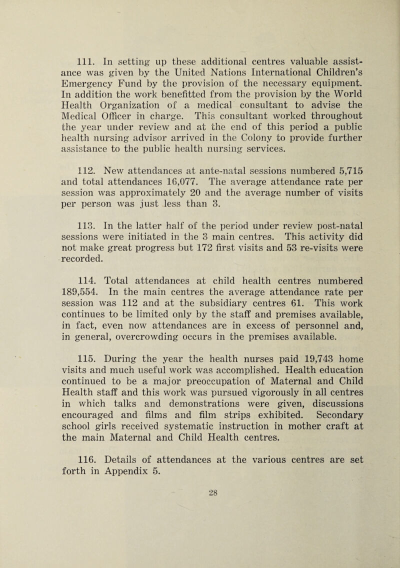 111. In setting up these additional centres valuable assist¬ ance was given by the United Nations International Children’s Emergency Fund by the provision of the necessary equipment. In addition the work benefitted from the provision by the World Health Organization of a medical consultant to advise the Medical Officer in charge. This consultant worked throughout the year under review and at the end of this period a public health nursing advisor arrived in the Colony to provide further assistance to the public health nursing services. 112. New attendances at ante-natal sessions numbered 5,715 and total attendances 16,077. The average attendance rate per session was approximately 20 and the average number of visits per person was just less than 3. 113. In the latter half of the period under review post-natal sessions were initiated in the 3 main centres. This activity did not make great progress but 172 first visits and 53 re-visits were recorded. 114. Total attendances at child health centres numbered 189,554. In the main centres the average attendance rate per session was 112 and at the subsidiary centres 61. This work continues to be limited only by the staff and premises available, in fact, even now attendances are in excess of personnel and, in general, overcrowding occurs in the premises available. 115. During the year the health nurses paid 19,743 home visits and much useful work was accomplished. Health education continued to be a major preoccupation of Maternal and Child Health staff and this work was pursued vigorously in all centres in which talks and demonstrations were given, discussions encouraged and films and film strips exhibited. Secondary school girls received systematic instruction in mother craft at the main Maternal and Child Health centres. 116. Details of attendances at the various centres are set forth in Appendix 5.
