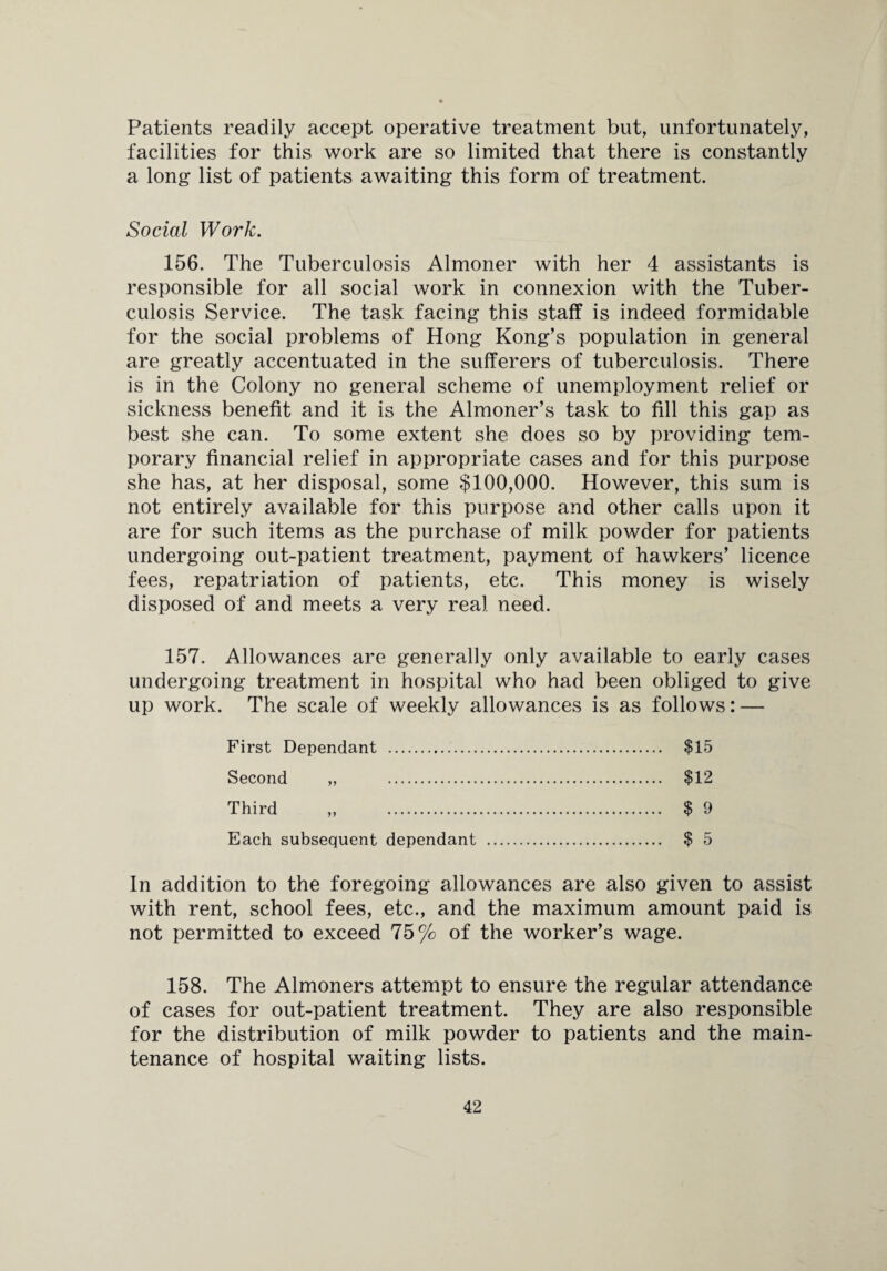 Patients readily accept operative treatment but, unfortunately, facilities for this work are so limited that there is constantly a long list of patients awaiting this form of treatment. Social Work. 156. The Tuberculosis Almoner with her 4 assistants is responsible for all social work in connexion with the Tuber¬ culosis Service. The task facing this staff is indeed formidable for the social problems of Hong Kong’s population in general are greatly accentuated in the sufferers of tuberculosis. There is in the Colony no general scheme of unemployment relief or sickness benefit and it is the Almoner’s task to fill this gap as best she can. To some extent she does so by providing tem¬ porary financial relief in appropriate cases and for this purpose she has, at her disposal, some $100,000. However, this sum is not entirely available for this purpose and other calls upon it are for such items as the purchase of milk powder for patients undergoing out-patient treatment, payment of hawkers’ licence fees, repatriation of patients, etc. This money is wisely disposed of and meets a very real need. 157. Allowances are generally only available to early cases undergoing treatment in hospital who had been obliged to give up work. The scale of weekly allowances is as follows: — First Dependant . $15 Second „ . $12 Third „ . $ 9 Each subsequent dependant . $ 5 In addition to the foregoing allowances are also given to assist with rent, school fees, etc., and the maximum amount paid is not permitted to exceed 75% of the worker’s wage. 158. The Almoners attempt to ensure the regular attendance of cases for out-patient treatment. They are also responsible for the distribution of milk powder to patients and the main¬ tenance of hospital waiting lists.