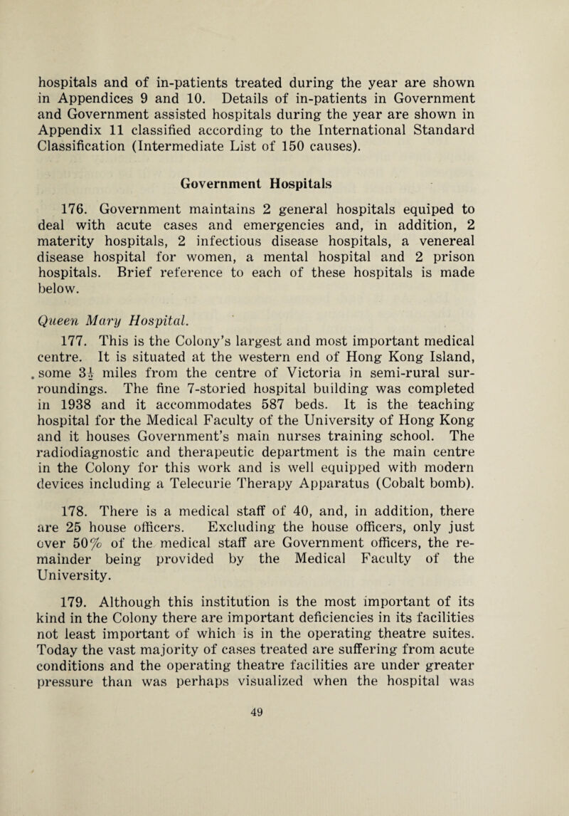 hospitals and of in-patients treated during the year are shown in Appendices 9 and 10. Details of in-patients in Government and Government assisted hospitals during the year are shown in Appendix 11 classified according to the International Standard Classification (Intermediate List of 150 causes). Government Hospitals 176. Government maintains 2 general hospitals equiped to deal with acute cases and emergencies and, in addition, 2 materity hospitals, 2 infectious disease hospitals, a venereal disease hospital for women, a mental hospital and 2 prison hospitals. Brief reference to each of these hospitals is made below. Queen Mary Hospital. 177. This is the Colony’s largest and most important medical centre. It is situated at the western end of Hong Kong Island, . some 31 miles from the centre of Victoria in semi-rural sur¬ roundings. The fine 7-storied hospital building was completed in 1938 and it accommodates 587 beds. It is the teaching- hospital for the Medical Faculty of the University of Hong Kong and it houses Government’s main nurses training school. The radiodiagnostic and therapeutic department is the main centre in the Colony for this work and is well equipped with modern devices including a Telecurie Therapy Apparatus (Cobalt bomb). 178. There is a medical staff of 40, and, in addition, there are 25 house officers. Excluding the house officers, only just over 50% of the medical staff are Government officers, the re¬ mainder being provided by the Medical Faculty of the University. 179. Although this institution is the most important of its kind in the Colony there are important deficiencies in its facilities not least important of which is in the operating theatre suites. Today the vast majority of cases treated are suffering from acute conditions and the operating theatre facilities are under greater pressure than was perhaps visualized when the hospital was