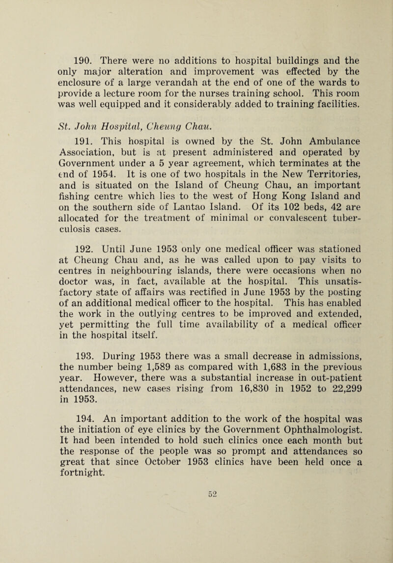 190. There were no additions to hospital buildings and the only major alteration and improvement was effected by the enclosure of a large verandah at the end of one of the wards to provide a lecture room for the nurses training school. This room was well equipped and it considerably added to training facilities. St. John Hospital, Cheung Chau. 191. This hospital is owned by the St. John Ambulance Association, but is at present administered and operated by Government under a 5 year agreement, which terminates at the end of 1954. It is one of two hospitals in the New Territories, and is situated on the Island of Cheung Chau, an important fishing centre which lies to the west of Hong Kong Island and on the southern side of Lantao Island. Of its 102 beds, 42 are allocated for the treatment of minimal or convalescent tuber¬ culosis cases. 192. Until June 1953 only one medical officer was stationed at Cheung Chau and, as he was called upon to pay visits to centres in neighbouring islands, there were occasions when no doctor was, in fact, available at the hospital. This unsatis¬ factory state of affairs was rectified in June 1953 by the posting of an additional medical officer to the hospital. This has enabled the work in the outlying centres to be improved and extended, yet permitting the full time availability of a medical officer in the hospital itself. 193. During 1953 there was a small decrease in admissions, the number being 1,589 as compared with 1,683 in the previous year. However, there was a substantial increase in out-patient attendances, new cases rising from 16,830 in 1952 to 22,299 in 1953. 194. An important addition to the work of the hospital was the initiation of eye clinics by the Government Ophthalmologist. It had been intended to hold such clinics once each month but the response of the people was so prompt and attendances so great that since October 1953 clinics have been held once a fortnight.