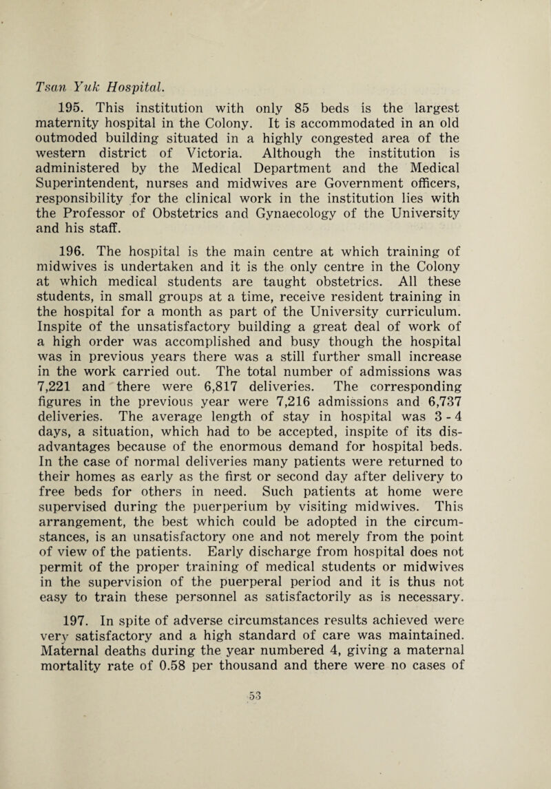 Tsan Yuk Hospital. 195. This institution with only 85 beds is the largest maternity hospital in the Colony. It is accommodated in an old outmoded building situated in a highly congested area of the western district of Victoria. Although the institution is administered by the Medical Department and the Medical Superintendent, nurses and midwives are Government officers, responsibility for the clinical work in the institution lies with the Professor of Obstetrics and Gynaecology of the University and his staff. 196. The hospital is the main centre at which training of midwives is undertaken and it is the only centre in the Colony at which medical students are taught obstetrics. All these students, in small groups at a time, receive resident training in the hospital for a month as part of the University curriculum. Inspite of the unsatisfactory building a great deal of work of a high order was accomplished and busy though the hospital was in previous years there was a still further small increase in the work carried out. The total number of admissions was 7,221 and there were 6,817 deliveries. The corresponding figures in the previous year were 7,216 admissions and 6,737 deliveries. The average length of stay in hospital was 3-4 days, a situation, which had to be accepted, inspite of its dis¬ advantages because of the enormous demand for hospital beds. In the case of normal deliveries many patients were returned to their homes as early as the first or second day after delivery to free beds for others in need. Such patients at home were supervised during the puerperium by visiting midwives. This arrangement, the best which could be adopted in the circum¬ stances, is an unsatisfactory one and not merely from the point of view of the patients. Early discharge from hospital does not permit of the proper training of medical students or midwives in the supervision of the puerperal period and it is thus not easy to train these personnel as satisfactorily as is necessary. 197. In spite of adverse circumstances results achieved were very satisfactory and a high standard of care was maintained. Maternal deaths during the year numbered 4, giving a maternal mortality rate of 0.58 per thousand and there were no cases of