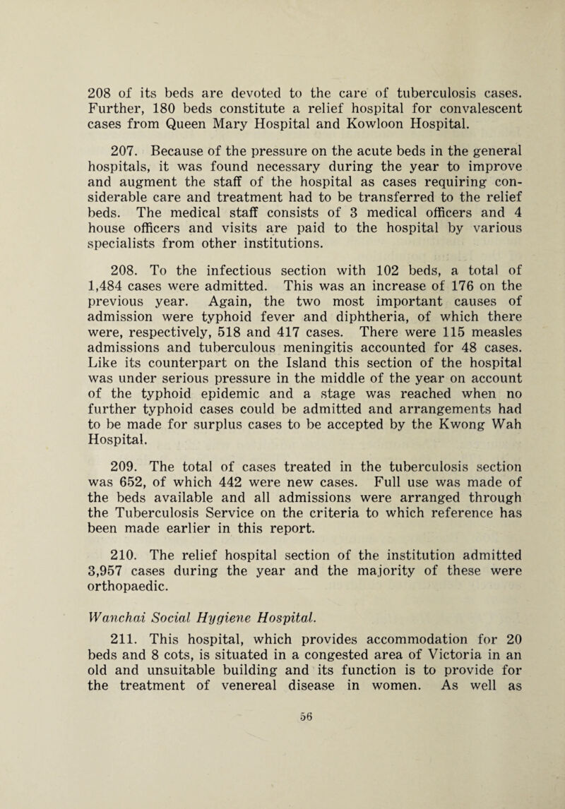208 of its beds are devoted to the care of tuberculosis cases. Further, 180 beds constitute a relief hospital for convalescent cases from Queen Mary Hospital and Kowloon Hospital. 207. Because of the pressure on the acute beds in the general hospitals, it was found necessary during the year to improve and augment the staff of the hospital as cases requiring con¬ siderable care and treatment had to be transferred to the relief beds. The medical staff consists of 3 medical officers and 4 house officers and visits are paid to the hospital by various specialists from other institutions. 208. To the infectious section with 102 beds, a total of 1,484 cases were admitted. This was an increase of 176 on the previous year. Again, the two most important causes of admission were typhoid fever and diphtheria, of which there were, respectively, 518 and 417 cases. There were 115 measles admissions and tuberculous meningitis accounted for 48 cases. Like its counterpart on the Island this section of the hospital was under serious pressure in the middle of the year on account of the typhoid epidemic and a stage was reached when no further typhoid cases could be admitted and arrangements had to be made for surplus cases to be accepted by the Kwong Wah Hospital. 209. The total of cases treated in the tuberculosis section was 652, of which 442 were new cases. Full use was made of the beds available and all admissions were arranged through the Tuberculosis Service on the criteria to which reference has been made earlier in this report. 210. The relief hospital section of the institution admitted 3,957 cases during the year and the majority of these were orthopaedic. Wanchai Social Hijgiene Hospital. 211. This hospital, which provides accommodation for 20 beds and 8 cots, is situated in a congested area of Victoria in an old and unsuitable building and its function is to provide for the treatment of venereal disease in women. As well as