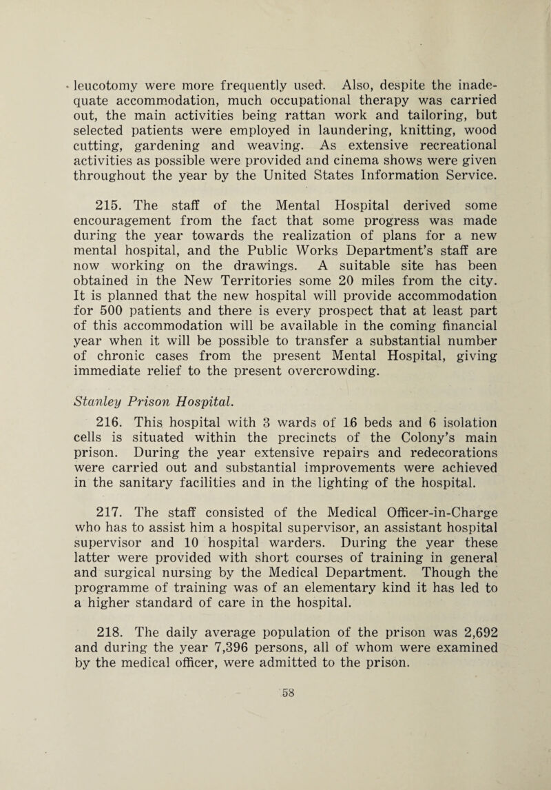 * leucotomy were more frequently used. Also, despite the inade¬ quate accommodation, much occupational therapy was carried out, the main activities being rattan work and tailoring, but selected patients were employed in laundering, knitting, wood cutting, gardening and weaving. As extensive recreational activities as possible were provided and cinema shows were given throughout the year by the United States Information Service. 215. The staff of the Mental Hospital derived some encouragement from the fact that some progress was made during the year towards the realization of plans for a new mental hospital, and the Public Works Department’s staff are now working on the drawings. A suitable site has been obtained in the New Territories some 20 miles from the city. It is planned that the new hospital will provide accommodation for 500 patients and there is every prospect that at least part of this accommodation will be available in the coming financial year when it will be possible to transfer a substantial number of chronic cases from the present Mental Hospital, giving immediate relief to the present overcrowding. Stanley Prison Hospital. 216. This hospital with 3 wards of 16 beds and 6 isolation cells is situated within the precincts of the Colony’s main prison. During the year extensive repairs and redecorations were carried out and substantial improvements were achieved in the sanitary facilities and in the lighting of the hospital. 217. The staff consisted of the Medical Officer-in-Charge who has to assist him a hospital supervisor, an assistant hospital supervisor and 10 hospital warders. During the year these latter were provided with short courses of training in general and surgical nursing by the Medical Department. Though the programme of training was of an elementary kind it has led to a higher standard of care in the hospital. 218. The daily average population of the prison was 2,692 and during the year 7,396 persons, all of whom were examined by the medical officer, were admitted to the prison.