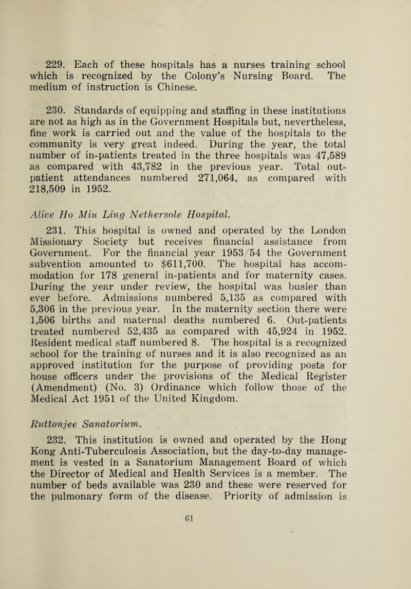 229. Each of these hospitals has a nurses training school which is recognized by the Colony’s Nursing Board. The medium of instruction is Chinese. 230. Standards of equipping and staffing in these institutions are not as high as in the Government Hospitals but, nevertheless, fine work is carried out and the value of the hospitals to the community is very great indeed. During the year, the total number of in-patients treated in the three hospitals was 47,589 as compared with 43,782 in the previous year. Total out¬ patient attendances numbered 271,064, as compared with 218,509 in 1952. Alice Ho Miu Ling Nethersole Hospital. 231. This hospital is owned and operated by the London Missionary Society but receives financial assistance from Government. For the financial year 1953/54 the Government subvention amounted to $611,700. The hospital has accom¬ modation for 178 general in-patients and for maternity cases. During the year under review, the hospital was busier than ever before. Admissions numbered 5,135 as compared with 5,306 in the previous year. In the maternity section there were 1,506 births and maternal deaths numbered 6. Out-patients treated numbered 52,435 as compared with 45,924 in 1952. Resident medical staff numbered 8. The hospital is a recognized school for the training of nurses and it is also recognized as an approved institution for the purpose of providing posts for house officers under the provisions of the Medical Register (Amendment) (No. 3) Ordinance which follow those of the Medical Act 1951 of the United Kingdom. Ruttonjee Sanatorium. 232. This institution is owned and operated by the Hong Kong Anti-Tuberculosis Association, but the day-to-day manage¬ ment is vested in a Sanatorium Management Board of which the Director of Medical and Health Services is a member. The number of beds available was 230 and these were reserved for the pulmonary form of the disease. Priority of admission is