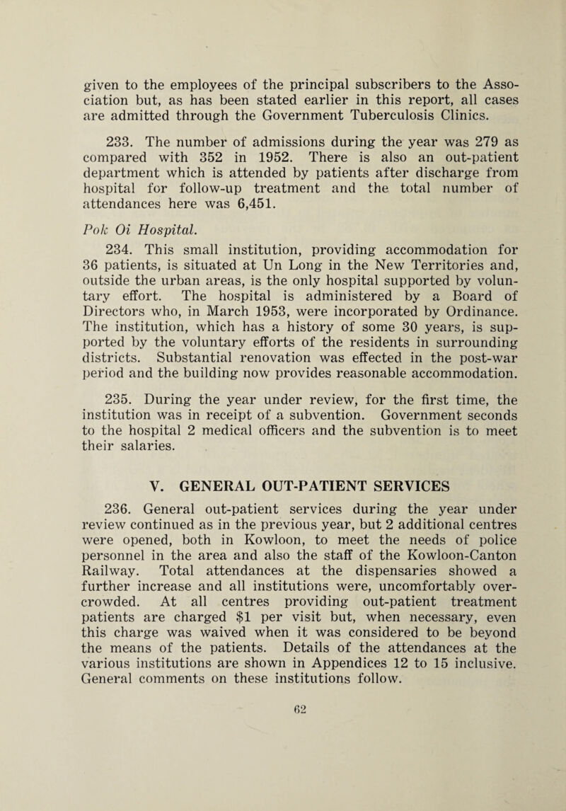 given to the employees of the principal subscribers to the Asso¬ ciation but, as has been stated earlier in this report, all cases are admitted through the Government Tuberculosis Clinics. 233. The number of admissions during the year was 279 as compared with 352 in 1952. There is also an out-patient department which is attended by patients after discharge from hospital for follow-up treatment and the total number of attendances here was 6,451. Pole Oi Hospital. 234. This small institution, providing accommodation for 36 patients, is situated at Un Long in the New Territories and, outside the urban areas, is the only hospital supported by volun¬ tary effort. The hospital is administered by a Board of Directors who, in March 1953, were incorporated by Ordinance. The institution, which has a history of some 30 years, is sup¬ ported by the voluntary efforts of the residents in surrounding districts. Substantial renovation was effected in the post-war period and the building now provides reasonable accommodation. 235. During the year under review, for the first time, the institution was in receipt of a subvention. Government seconds to the hospital 2 medical officers and the subvention is to meet their salaries. V. GENERAL OUT-PATIENT SERVICES 236. General out-patient services during the year under review continued as in the previous year, but 2 additional centres were opened, both in Kowloon, to meet the needs of police personnel in the area and also the staff of the Kowloon-Canton Railway. Total attendances at the dispensaries showed a further increase and all institutions were, uncomfortably over¬ crowded. At all centres providing out-patient treatment patients are charged $1 per visit but, when necessary, even this charge was waived when it was considered to be beyond the means of the patients. Details of the attendances at the various institutions are shown in Appendices 12 to 15 inclusive. General comments on these institutions follow.