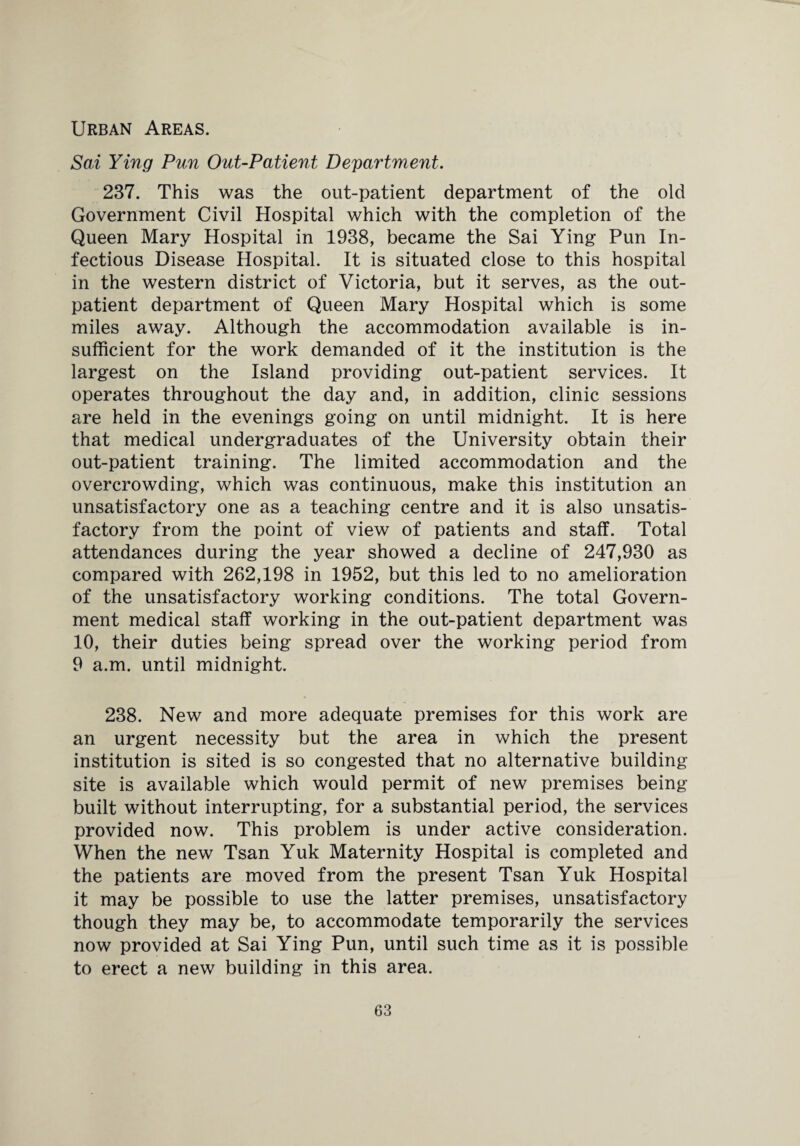 Urban Areas. Sai Ying Pun Out-Patient Department. 237. This was the out-patient department of the old Government Civil Hospital which with the completion of the Queen Mary Hospital in 1938, became the Sai Ying Pun In¬ fectious Disease Hospital. It is situated close to this hospital in the western district of Victoria, but it serves, as the out¬ patient department of Queen Mary Hospital which is some miles away. Although the accommodation available is in¬ sufficient for the work demanded of it the institution is the largest on the Island providing out-patient services. It operates throughout the day and, in addition, clinic sessions are held in the evenings going on until midnight. It is here that medical undergraduates of the University obtain their out-patient training. The limited accommodation and the overcrowding, which was continuous, make this institution an unsatisfactory one as a teaching centre and it is also unsatis¬ factory from the point of view of patients and staff. Total attendances during the year showed a decline of 247,930 as compared with 262,198 in 1952, but this led to no amelioration of the unsatisfactory working conditions. The total Govern¬ ment medical staff working in the out-patient department was 10, their duties being spread over the working period from 9 a.m. until midnight. 238. New and more adequate premises for this work are an urgent necessity but the area in which the present institution is sited is so congested that no alternative building site is available which would permit of new premises being built without interrupting, for a substantial period, the services provided now. This problem is under active consideration. When the new Tsan Yuk Maternity Hospital is completed and the patients are moved from the present Tsan Yuk Hospital it may be possible to use the latter premises, unsatisfactory though they may be, to accommodate temporarily the services now provided at Sai Ying Pun, until such time as it is possible to erect a new building in this area.