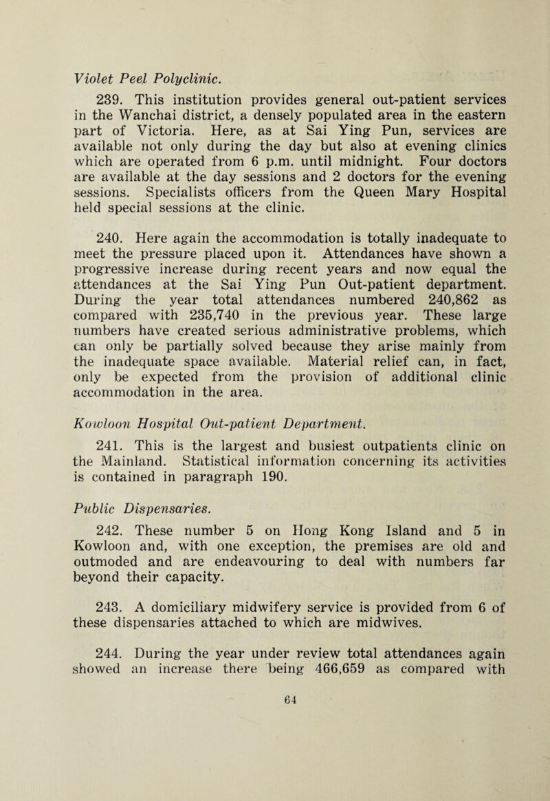 Violet Peel Polyclinic. 239. This institution provides general out-patient services in the Wanchai district, a densely populated area in the eastern part of Victoria. Here, as at Sai Ying Pun, services are available not only during the day but also at evening clinics which are operated from 6 p.m. until midnight. Four doctors are available at the day sessions and 2 doctors for the evening sessions. Specialists officers from the Queen Mary Hospital held special sessions at the clinic. 240. Here again the accommodation is totally inadequate to meet the pressure placed upon it. Attendances have shown a progressive increase during recent years and now equal the attendances at the Sai Ying Pun Out-patient department. During the year total attendances numbered 240,862 as compared with 235,740 in the previous year. These large numbers have created serious administrative problems, which can only be partially solved because they arise mainly from the inadequate space available. Material relief can, in fact, only be expected from the provision of additional clinic accommodation in the area. Kowloon Hospital Out-patient Department. 241. This is the largest and busiest outpatients clinic on the Mainland. Statistical information concerning its activities is contained in paragraph 190. Public Dispensaries. 242. These number 5 on Hong Kong Island and 5 in Kowloon and, with one exception, the premises are old and outmoded and are endeavouring to deal with numbers far beyond their capacity. 243. A domiciliary midwifery service is provided from 6 of these dispensaries attached to which are midwives. 244. During the year under review total attendances again showed an increase there being 466,659 as compared with