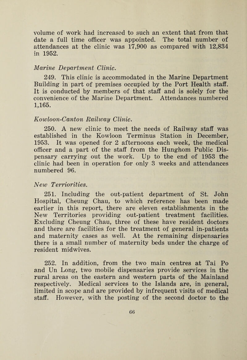 volume of work had increased to such an extent that from that date a full time officer was appointed. The total number of attendances at the clinic was 17,900 as compared with 12,834 in 1952. Marine Department Clinic. 249. This clinic is accommodated in the Marine Department Building in part of premises occupied by the Port Health staff. It is conducted by members of that staff and is solely for the convenience of the Marine Department. Attendances numbered 1,165. Kowloon-Cant on Railway Clinic. 250. A new clinic to meet the needs of Railway staff was established in the Kowloon Terminus Station in December, 1953. It was opened for 2 afternoons each week, the medical officer and a part of the staff from the Hunghom Public Dis¬ pensary carrying out the work. Up to the end of 1953 the clinic had been in operation for only 3 weeks and attendances numbered 96. New Terriorities. 251. Including the out-patient department of St. John Hospital, Cheung Chau, to which reference has been made earlier in this report, there are eleven establishments in the New Territories providing out-patient treatment facilities. Excluding Cheung Chau, three of these have resident doctors and there are facilities for the treatment of general in-patients and maternity cases as well. At the remaining dispensaries there is a small number of maternity beds under the charge of resident midwives. 252. In addition, from the two main centres at Tai Po and Un Long, two mobile dispensaries provide services in the rural areas on the eastern and western parts of the Mainland respectively. Medical services to the Islands are, in general, limited in scope and are provided by infrequent visits of medical staff. However, with the posting of the second doctor to the