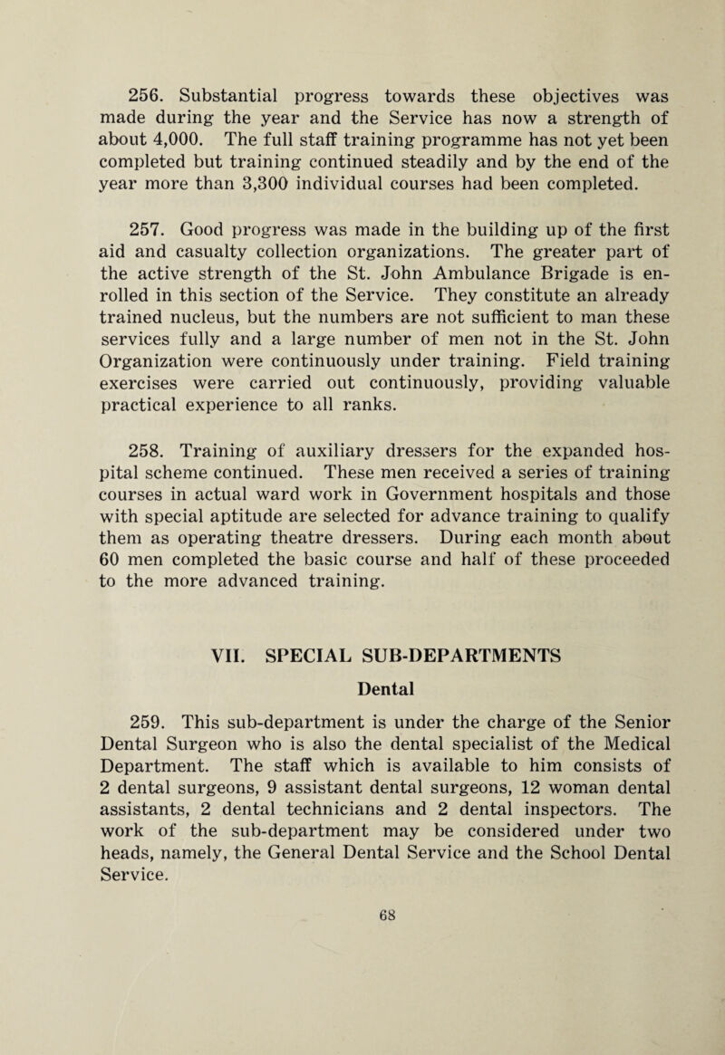 256. Substantial progress towards these objectives was made during the year and the Service has now a strength of about 4,000. The full staff training programme has not yet been completed but training continued steadily and by the end of the year more than 3,300 individual courses had been completed. 257. Good progress was made in the building up of the first aid and casualty collection organizations. The greater part of the active strength of the St. John Ambulance Brigade is en¬ rolled in this section of the Service. They constitute an already trained nucleus, but the numbers are not sufficient to man these services fully and a large number of men not in the St. John Organization were continuously under training. Field training- exercises were carried out continuously, providing valuable practical experience to all ranks. 258. Training of auxiliary dressers for the expanded hos¬ pital scheme continued. These men received a series of training- courses in actual ward work in Government hospitals and those with special aptitude are selected for advance training to qualify them as operating theatre dressers. During each month about 60 men completed the basic course and half of these proceeded to the more advanced training. VII. SPECIAL SUB-DEPARTMENTS Dental 259. This sub-department is under the charge of the Senior Dental Surgeon who is also the dental specialist of the Medical Department. The staff which is available to him consists of 2 dental surgeons, 9 assistant dental surgeons, 12 woman dental assistants, 2 dental technicians and 2 dental inspectors. The work of the sub-department may be considered under two heads, namely, the General Dental Service and the School Dental Service.