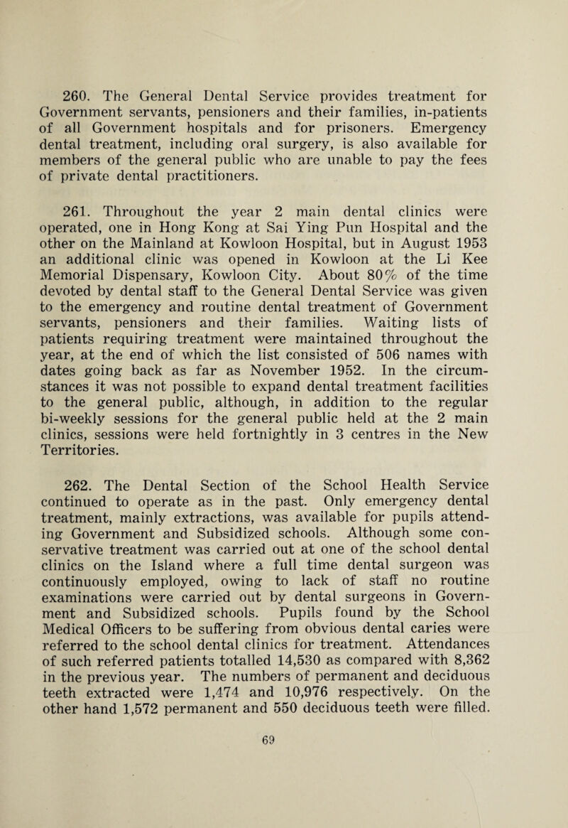 260. The General Dental Service provides treatment for Government servants, pensioners and their families, in-patients of all Government hospitals and for prisoners. Emergency dental treatment, including oral surgery, is also available for members of the general public who are unable to pay the fees of private dental practitioners. 261. Throughout the year 2 main dental clinics were operated, one in Hong Kong at Sai Ying Pun Hospital and the other on the Mainland at Kowloon Hospital, but in August 1953 an additional clinic was opened in Kowloon at the Li Kee Memorial Dispensary, Kowloon City. About 80% of the time devoted by dental staff to the General Dental Service was given to the emergency and routine dental treatment of Government servants, pensioners and their families. Waiting lists of patients requiring treatment were maintained throughout the year, at the end of which the list consisted of 506 names with dates going back as far as November 1952. In the circum¬ stances it was not possible to expand dental treatment facilities to the general public, although, in addition to the regular bi-weekly sessions for the general public held at the 2 main clinics, sessions were held fortnightly in 3 centres in the New Territories. 262. The Dental Section of the School Health Service continued to operate as in the past. Only emergency dental treatment, mainly extractions, was available for pupils attend¬ ing Government and Subsidized schools. Although some con¬ servative treatment was carried out at one of the school dental clinics on the Island where a full time dental surgeon was continuously employed, owing to lack of staff no routine examinations were carried out by dental surgeons in Govern¬ ment and Subsidized schools. Pupils found by the School Medical Officers to be suffering from obvious dental caries were referred to the school dental clinics for treatment. Attendances of such referred patients totalled 14,530 as compared with 8,362 in the previous year. The numbers of permanent and deciduous teeth extracted were 1,474 and 10,976 respectively. On the other hand 1,572 permanent and 550 deciduous teeth were filled.