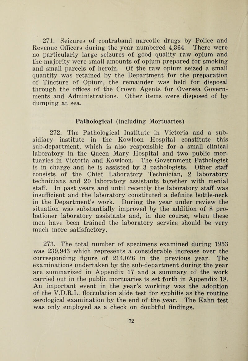 271. Seizures of contraband narcotic drugs by Police and Revenue Officers during the year numbered 4,364. There were no particularly large seizures of good quality raw opium and the majority were small amounts of opium prepared for smoking and small parcels of heroin. Of the raw opium seized a small quantity was retained by the Department for the preparation of Tincture of Opium, the remainder was held for disposal through the offices of the Crown Agents for Oversea Govern¬ ments and Administrations. Other items were disposed of by dumping at sea. Pathological (including Mortuaries) 272. The Pathological Institute in Victoria and a sub¬ sidiary institute in the Kowloon Hospital constitute this sub-department, which is also responsible for a small clinical laboratory in the Queen Mary Hospital and two public mor¬ tuaries in Victoria and Kowloon. The Government Pathologist is in charge and he is assisted by 3 pathologists. Other staff consists of the Chief Laboratory Technician, 2 laboratory technicians and 20 laboratory assistants together with menial staff. In past years and until recently the laboratory staff was insufficient and the laboratory constituted a definite bottle-neck in the Department’s work. During the year under review the situation was substantially improved by the addition of 8 pro¬ bationer laboratory assistants and, in due course, when these men have been trained the laboratory service should be very much more satisfactory. 273. The total number of specimens examined during 1953 was 239,943 which represents a considerable increase over the corresponding figure of 214,026 in the previous year. The examinations undertaken by the sub-department during the year are summarized in Appendix 17 and a summary of the work carried out in the public mortuaries is set forth in Appendix 18. An important event in the year’s working was the adoption of the V.D.R.L. flocculation slide test for syphilis as the routine serological examination by the end of the year. The Kahn test was only employed as a check on doubtful findings.