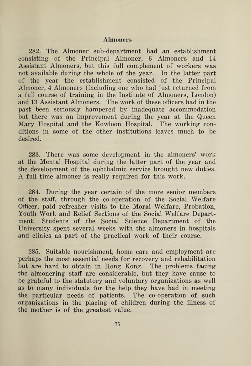 Almoners 282. The Almoner sub-department had an establishment consisting of the Principal Almoner, 6 Almoners and 14 Assistant Almoners, but this full complement of workers was not available during the whole of the year. In the latter part of the year the establishment consisted of the Principal Almoner, 4 Almoners (including one who had just returned from a full course of training in the Institute of Almoners, London) and 13 Assistant Almoners. The work of these officers had in the past been seriously hampered by inadequate accommodation but there was an improvement during the year at the Queen Mary Hospital and the Kowloon Hospital. The working con¬ ditions in some of the other institutions leaves much to be desired. 283. There was some development in the almoners’ work at the Mental Hospital during the latter part of the year and the development of the ophthalmic service brought new duties. A full time almoner is really required for this work. 284. During the year certain of the more senior members of the staff, through the co-operation of the Social Welfare Officer, paid refresher visits to the Moral Welfare, Probation, Youth Work and Relief Sections of the Social Welfare Depart¬ ment. Students of the Social Science Department of the University spent several weeks with the almoners in hospitals and clinics as part of the practical work of their course. 285. Suitable nourishment, home care and employment are perhaps the most essential needs for recovery and rehabilitation but are hard to obtain in Hong Kong. The problems facing the almonering staff are considerable, but they have cause to be grateful to the statutory and voluntary organizations as well as to many individuals for the help they have had in meeting the particular needs of patients. The co-operation of such organizations in the placing of children during the illness of the mother is of the greatest value.