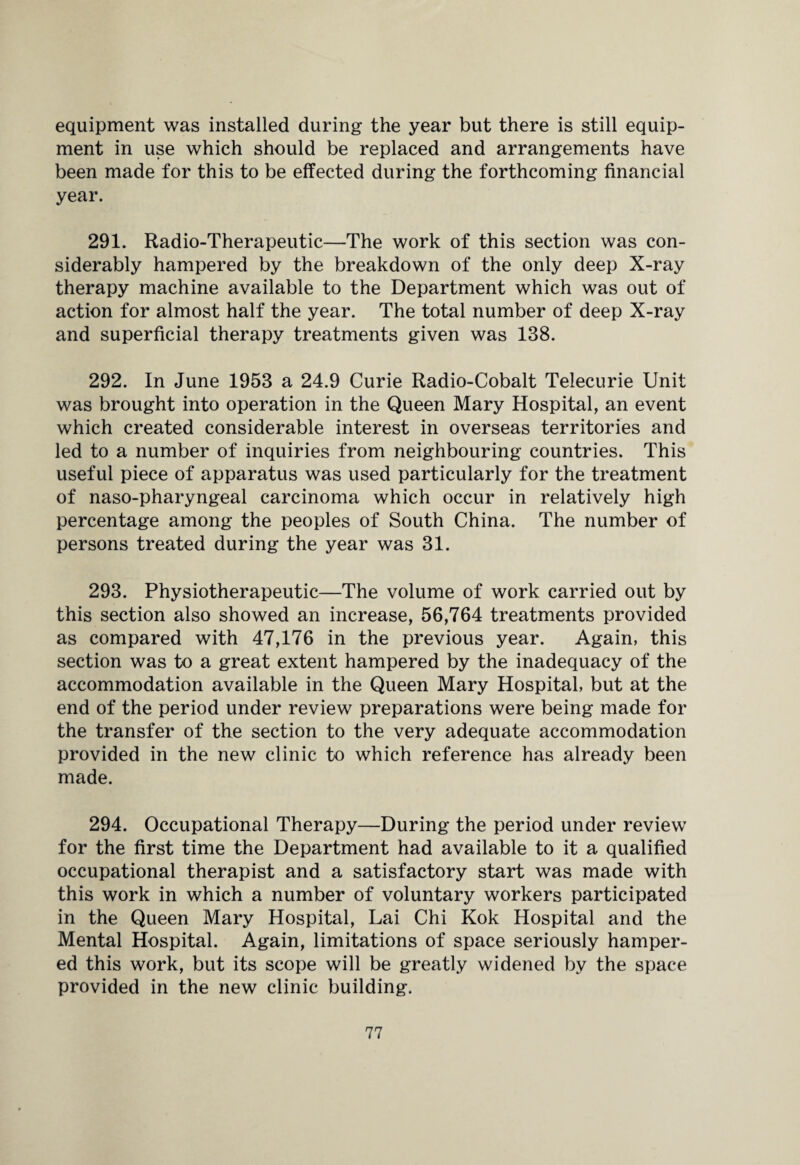 equipment was installed during the year but there is still equip¬ ment in use which should be replaced and arrangements have been made for this to be effected during the forthcoming financial year. 291. Radio-Therapeutic—The work of this section was con¬ siderably hampered by the breakdown of the only deep X-ray therapy machine available to the Department which was out of action for almost half the year. The total number of deep X-ray and superficial therapy treatments given was 138. 292. In June 1953 a 24.9 Curie Radio-Cobalt Telecurie Unit was brought into operation in the Queen Mary Hospital, an event which created considerable interest in overseas territories and led to a number of inquiries from neighbouring countries. This useful piece of apparatus was used particularly for the treatment of naso-pharyngeal carcinoma which occur in relatively high percentage among the peoples of South China. The number of persons treated during the year was 31. 293. Physiotherapeutic—The volume of work carried out by this section also showed an increase, 56,764 treatments provided as compared with 47,176 in the previous year. Again, this section was to a great extent hampered by the inadequacy of the accommodation available in the Queen Mary Hospital, but at the end of the period under review preparations were being made for the transfer of the section to the very adequate accommodation provided in the new clinic to which reference has already been made. 294. Occupational Therapy—During the period under review for the first time the Department had available to it a qualified occupational therapist and a satisfactory start was made with this work in which a number of voluntary workers participated in the Queen Mary Hospital, Lai Chi Kok Hospital and the Mental Hospital. Again, limitations of space seriously hamper¬ ed this work, but its scope will be greatly widened by the space provided in the new clinic building.