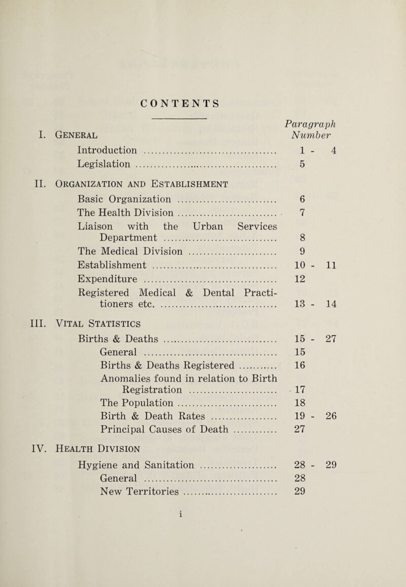 CONTENTS Paragraph I. General Number Introduction . 1 - 4 Legislation . 5 II. Organization and Establishment Basic Organization . 6 The Health Division. 7 Liaison with the Urban Services Department . 8 The Medical Division . 9 Establishment . 10 - 11 Expenditure . 12 Registered Medical & Dental Practi¬ tioners etc. 13 - 14 III. Vital Statistics Births & Deaths . 15 - 27 General . 15 Births & Deaths Registered . 16 Anomalies found in relation to Birth Registration . • 17 The Population. 18 Birth & Death Rates . 19 - 26 Principal Causes of Death . 27 IV. Health Division Hygiene and Sanitation . 28 - 29 General . 28 New Territories . 29