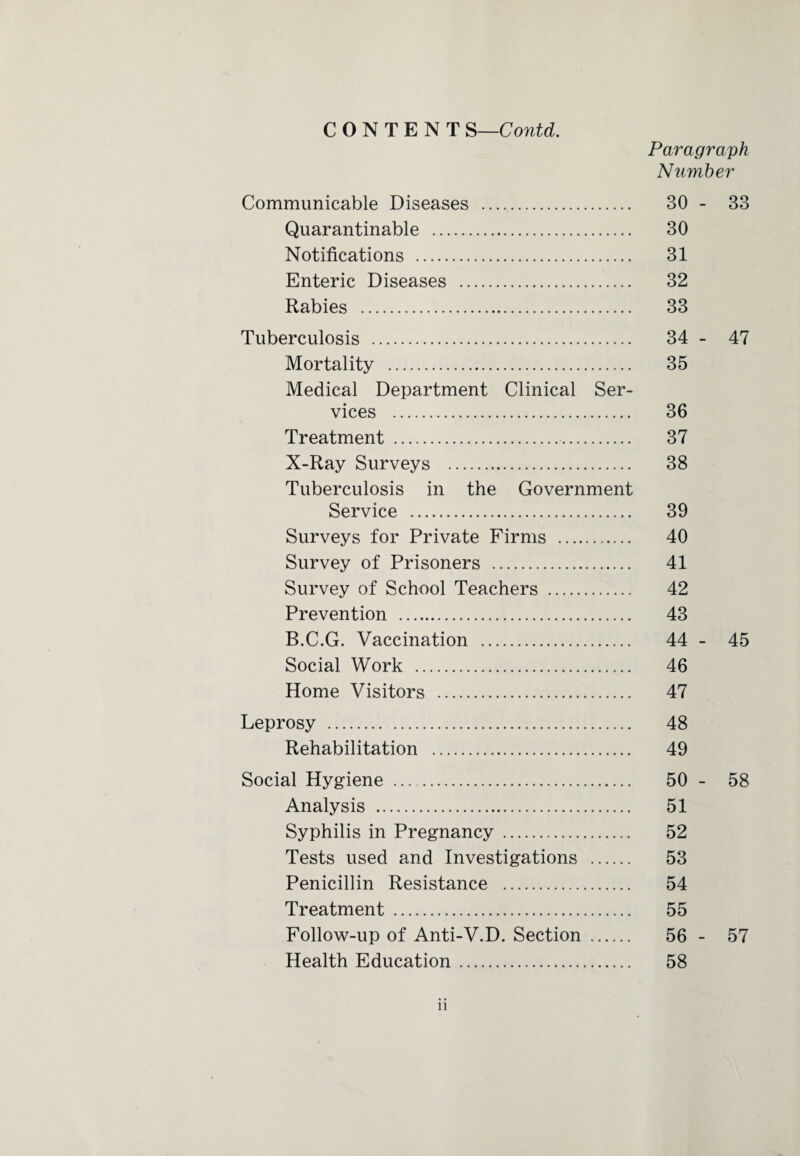 Paragraph Number Communicable Diseases . 30 - 33 Quarantinable . 30 Notifications . 31 Enteric Diseases . 32 Rabies . 33 Tuberculosis . 34 - 47 Mortality . 35 Medical Department Clinical Ser¬ vices . 36 Treatment . 37 X-Ray Surveys . 38 Tuberculosis in the Government Service . 39 Surveys for Private Firms . 40 Survey of Prisoners . 41 Survey of School Teachers . 42 Prevention . 43 B.C.G. Vaccination . 44 - 45 Social Work . 46 Home Visitors . 47 Leprosy . 48 Rehabilitation . 49 Social Hygiene ... . 50 - 58 Analysis . 51 Syphilis in Pregnancy . 52 Tests used and Investigations . 53 Penicillin Resistance . 54 Treatment . 55 Follow-up of Anti-V.D. Section . 56 - 57 Health Education. 58