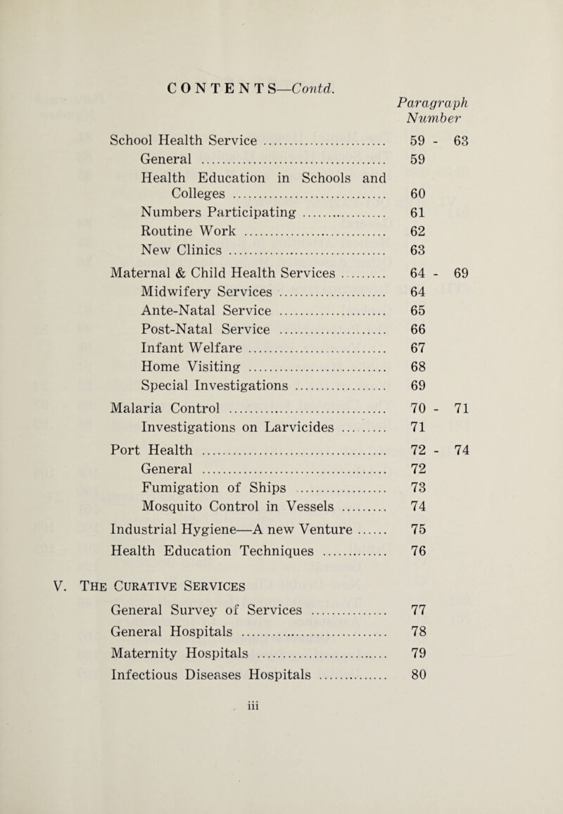 Paragraph Number School Health Service . 59 - 63 General . 59 Health Education in Schools and Colleges . 60 Numbers Participating . 61 Routine Work . 62 New Clinics . 63 Maternal & Child Health Services . 64 - 69 Midwifery Services . 64 Ante-Natal Service . 65 Post-Natal Service . 66 Infant Welfare . 67 Home Visiting . 68 Special Investigations . 69 Malaria Control . 70 - 71 Investigations on Larvicides . 71 Port Health . 72 - 74 General . 72 Fumigation of Ships . 73 Mosquito Control in Vessels . 74 Industrial Hygiene—A new Venture. 75 Health Education Techniques . 76 V. The Curative Services General Survey of Services . 77 General Hospitals . 78 Maternity Hospitals . 79 Infectious Diseases Hospitals . 80 in