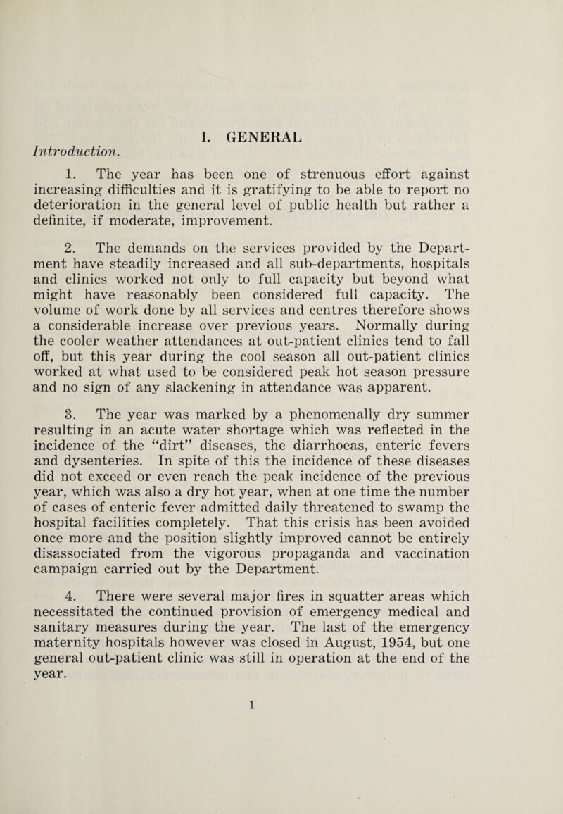 Introduction. 1. The year has been one of strenuous effort against increasing difficulties and it is gratifying to be able to report no deterioration in the general level of public health but rather a definite, if moderate, improvement. 2. The demands on the services provided by the Depart¬ ment have steadily increased and all sub-departments, hospitals and clinics worked not only to full capacity but beyond what might have reasonably been considered full capacity. The volume of work done by all services and centres therefore shows a considerable increase over previous years. Normally during the cooler weather attendances at out-patient clinics tend to fall off, but this year during the cool season all out-patient clinics worked at what used to be considered peak hot season pressure and no sign of any slackening in attendance was apparent. 3. The year was marked by a phenomenally dry summer resulting in an acute water shortage which was reflected in the incidence of the “dirt” diseases, the diarrhoeas, enteric fevers and dysenteries. In spite of this the incidence of these diseases did not exceed or even reach the peak incidence of the previous year, which was also a dry hot year, when at one time the number of cases of enteric fever admitted daily threatened to swamp the hospital facilities completely. That this crisis has been avoided once more and the position slightly improved cannot be entirely disassociated from the vigorous propaganda and vaccination campaign carried out by the Department. 4. There were several major fires in squatter areas which necessitated the continued provision of emergency medical and sanitary measures during the year. The last of the emergency maternity hospitals however was closed in August, 1954, but one general out-patient clinic was still in operation at the end of the year. 1