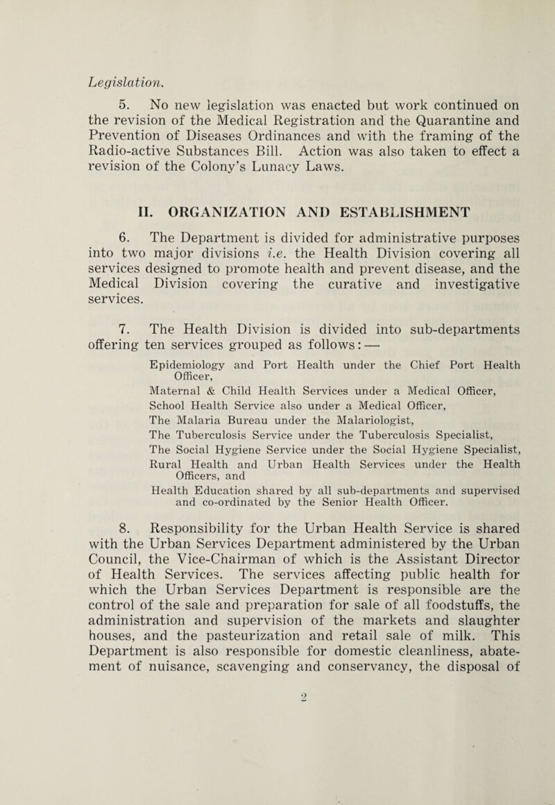 Legislation. 5. No new legislation was enacted but work continued on the revision of the Medical Registration and the Quarantine and Prevention of Diseases Ordinances and with the framing of the Radio-active Substances Bill. Action was also taken to effect a I'evision of the Colony’s Lunacy Laws. II. ORGANIZATION AND ESTABLISHMENT 6. The Department is divided for administrative purposes into two major divisions i.e. the Health Division covering all services designed to promote health and prevent disease, and the Medical Division covering the curative and investigative services. 7. The Health Division is divided into sub-departments offering ten services grouped as follows: — Epidemiology and Port Health under the Chief Port Health Officer, Maternal & Child Health Services under a Medical Officer, School Health Service also under a Medical Officer, The Malaria Bureau under the Malariologist, The Tuberculosis Service under the Tuberculosis Specialist, The Social Hygiene Service under the Social Hygiene Specialist, Rural Health and Urban Health Services under the Health Officers, and Health Education shared by all sub-departments and supervised and co-ordinated by the Senior Health Officer. 8. Responsibility for the Urban Health Service is shared with the Urban Services Department administered by the Urban Council, the Vice-Chairman of which is the Assistant Director of Health Services. The services affecting public health for which the Urban Services Department is responsible are the control of the sale and preparation for sale of all foodstuffs, the administration and supervision of the markets and slaughter houses, and the pasteurization and retail sale of milk. This Department is also responsible for domestic cleanliness, abate¬ ment of nuisance, scavenging and conservancy, the disposal of