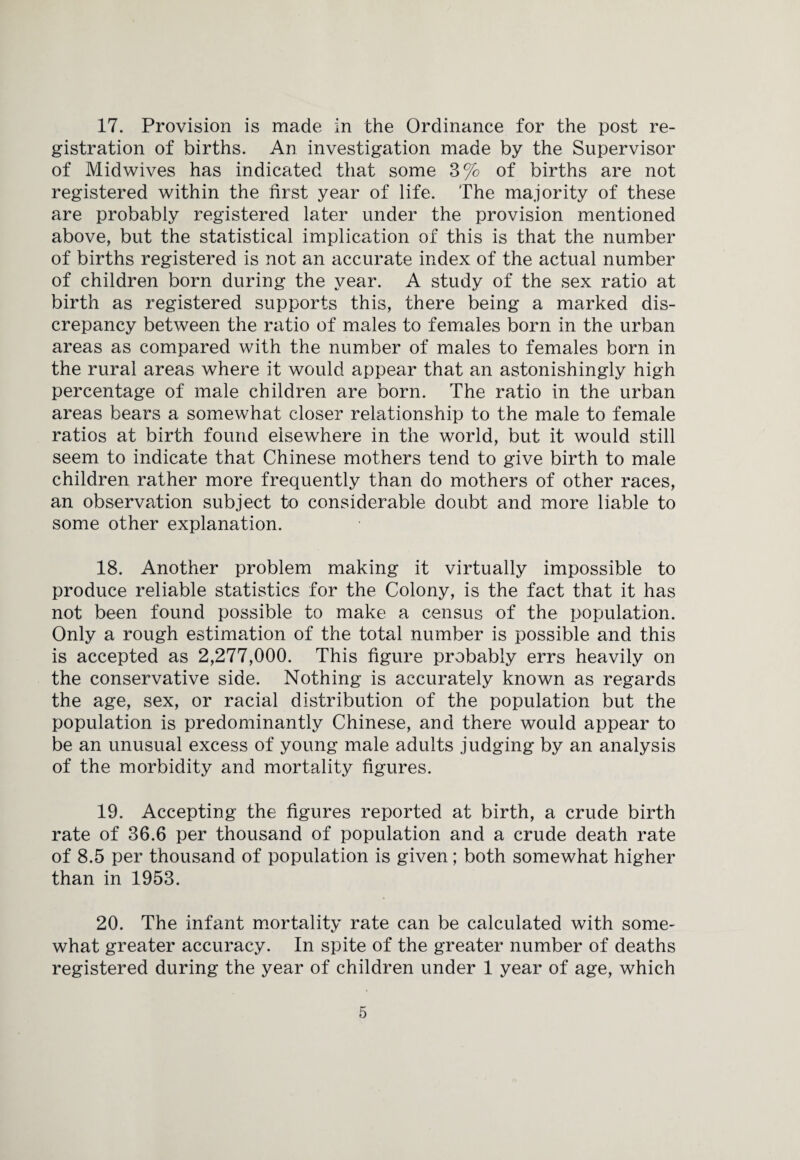 17. Provision is made in the Ordinance for the post re¬ gistration of births. An investigation made by the Supervisor of Midwives has indicated that some 3% of births are not registered within the first year of life. The majority of these are probably registered later under the provision mentioned above, but the statistical implication of this is that the number of births registered is not an accurate index of the actual number of children born during the year. A study of the sex ratio at birth as registered supports this, there being a marked dis¬ crepancy between the ratio of males to females born in the urban areas as compared with the number of males to females born in the rural areas where it would appear that an astonishingly high percentage of male children are born. The ratio in the urban areas bears a somewhat closer relationship to the male to female ratios at birth found elsewhere in the world, but it would still seem to indicate that Chinese mothers tend to give birth to male children rather more frequently than do mothers of other races, an observation subject to considerable doubt and more liable to some other explanation. 18. Another problem making it virtually impossible to produce reliable statistics for the Colony, is the fact that it has not been found possible to make a census of the population. Only a rough estimation of the total number is possible and this is accepted as 2,277,000. This figure probably errs heavily on the conservative side. Nothing is accurately known as regards the age, sex, or racial distribution of the population but the population is predominantly Chinese, and there would appear to be an unusual excess of young male adults judging by an analysis of the morbidity and mortality figures. 19. Accepting the figures reported at birth, a crude birth rate of 36.6 per thousand of population and a crude death rate of 8.5 per thousand of population is given; both somewhat higher than in 1953. 20. The infant mortality rate can be calculated with some¬ what greater accuracy. In spite of the greater number of deaths registered during the year of children under 1 year of age, which