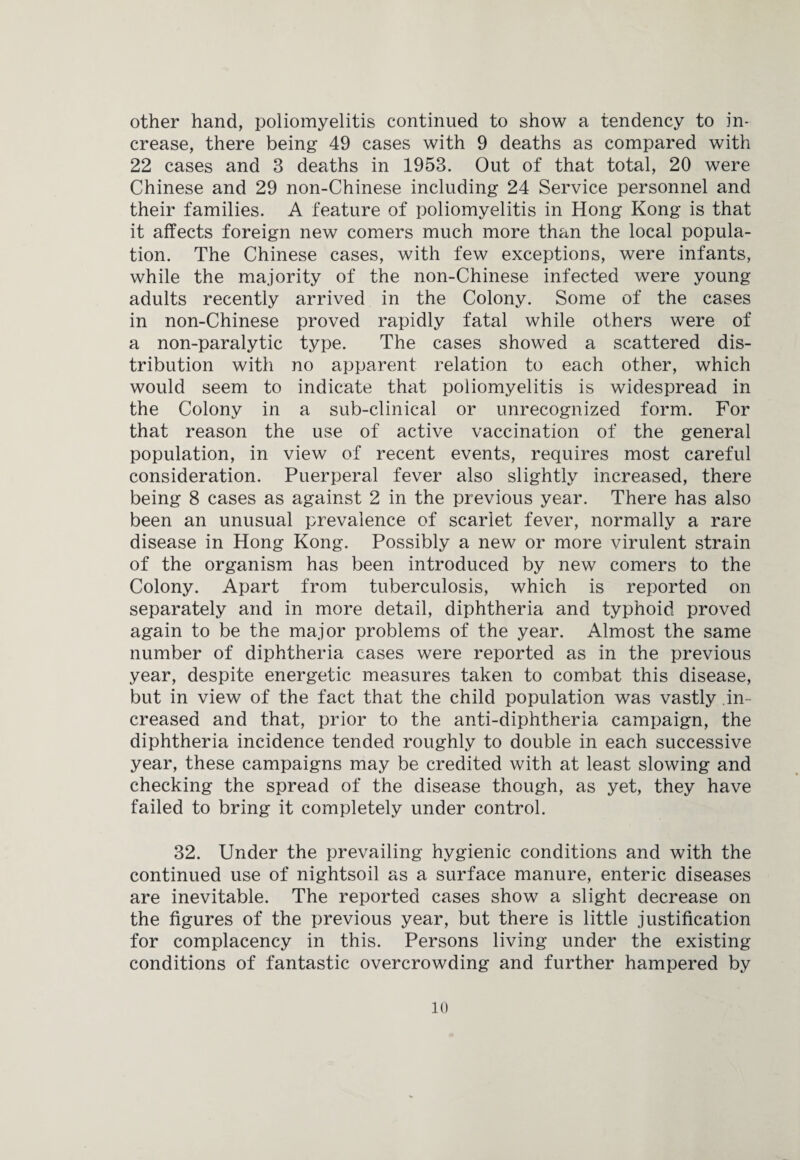 other hand, poliomyelitis continued to show a tendency to in¬ crease, there being 49 cases with 9 deaths as compared with 22 cases and 3 deaths in 1953. Out of that total, 20 were Chinese and 29 non-Chinese including 24 Service personnel and their families. A feature of poliomyelitis in Hong Kong is that it affects foreign new comers much more than the local popula¬ tion. The Chinese cases, with few exceptions, were infants, while the majority of the non-Chinese infected were young adults recently arrived in the Colony. Some of the cases in non-Chinese proved rapidly fatal while others were of a non-paralytic type. The cases showed a scattered dis¬ tribution with no apparent relation to each other, which would seem to indicate that poliomyelitis is widespread in the Colony in a sub-clinical or unrecognized form. For that reason the use of active vaccination of the general population, in view of recent events, requires most careful consideration. Puerperal fever also slightly increased, there being 8 cases as against 2 in the previous year. There has also been an unusual prevalence of scarlet fever, normally a rare disease in Hong Kong. Possibly a new or more virulent strain of the organism has been introduced by new comers to the Colony. Apart from tuberculosis, which is reported on separately and in more detail, diphtheria and typhoid proved again to be the major problems of the year. Almost the same number of diphtheria cases were reported as in the previous year, despite energetic measures taken to combat this disease, but in view of the fact that the child population was vastly in¬ creased and that, prior to the anti-diphtheria campaign, the diphtheria incidence tended roughly to double in each successive year, these campaigns may be credited with at least slowing and checking the spread of the disease though, as yet, they have failed to bring it completely under control. 32. Under the prevailing hygienic conditions and with the continued use of nightsoil as a surface manure, enteric diseases are inevitable. The reported cases show a slight decrease on the figures of the previous year, but there is little justification for complacency in this. Persons living under the existing conditions of fantastic overcrowding and further hampered by