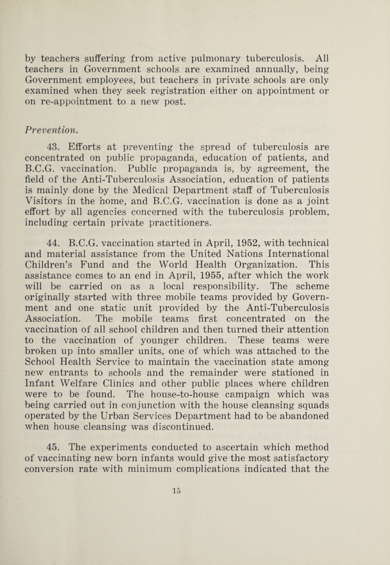 by teachers suffering from active pulmonary tuberculosis. All teachers in Government schools are examined annually, being Government employees, but teachers in private schools are only examined when they seek registration either on appointment or on re-appointment to a new post. Prevention. 43. Efforts at preventing the spread of tuberculosis are concentrated on public propaganda, education of patients, and B.C.G. vaccination. Public propaganda is, by agreement, the field of the Anti-Tuberculosis Association, education of patients is mainly done by the Medical Department staff of Tuberculosis Visitors in the home, and B.C.G. vaccination is done as a joint effort by all agencies concerned with the tuberculosis problem, including certain private practitioners. 44. B.C.G. vaccination started in April, 1952, with technical and material assistance from the United Nations International Children’s Fund and the World Health Organization. This assistance comes to an end in April, 1955, after which the work will be carried on as a local responsibility. The scheme originally started with three mobile teams provided by Govern¬ ment and one static unit provided by the Anti-Tuberculosis Association. The mobile teams first concentrated on the vaccination of all school children and then turned their attention to the vaccination of younger children. These teams were broken up into smaller units, one of which was attached to the School Health Service to maintain the vaccination state among new entrants to schools and the remainder were stationed in Infant Welfare Clinics and other public places where children were to be found. The house-to-house campaign which was being carried out in conjunction with the house cleansing squads operated by the Urban Services Department had to be abandoned when house cleansing was discontinued. 45. The experiments conducted to ascertain which method of vaccinating new born infants would give the most satisfactory conversion rate with minimum complications indicated that the