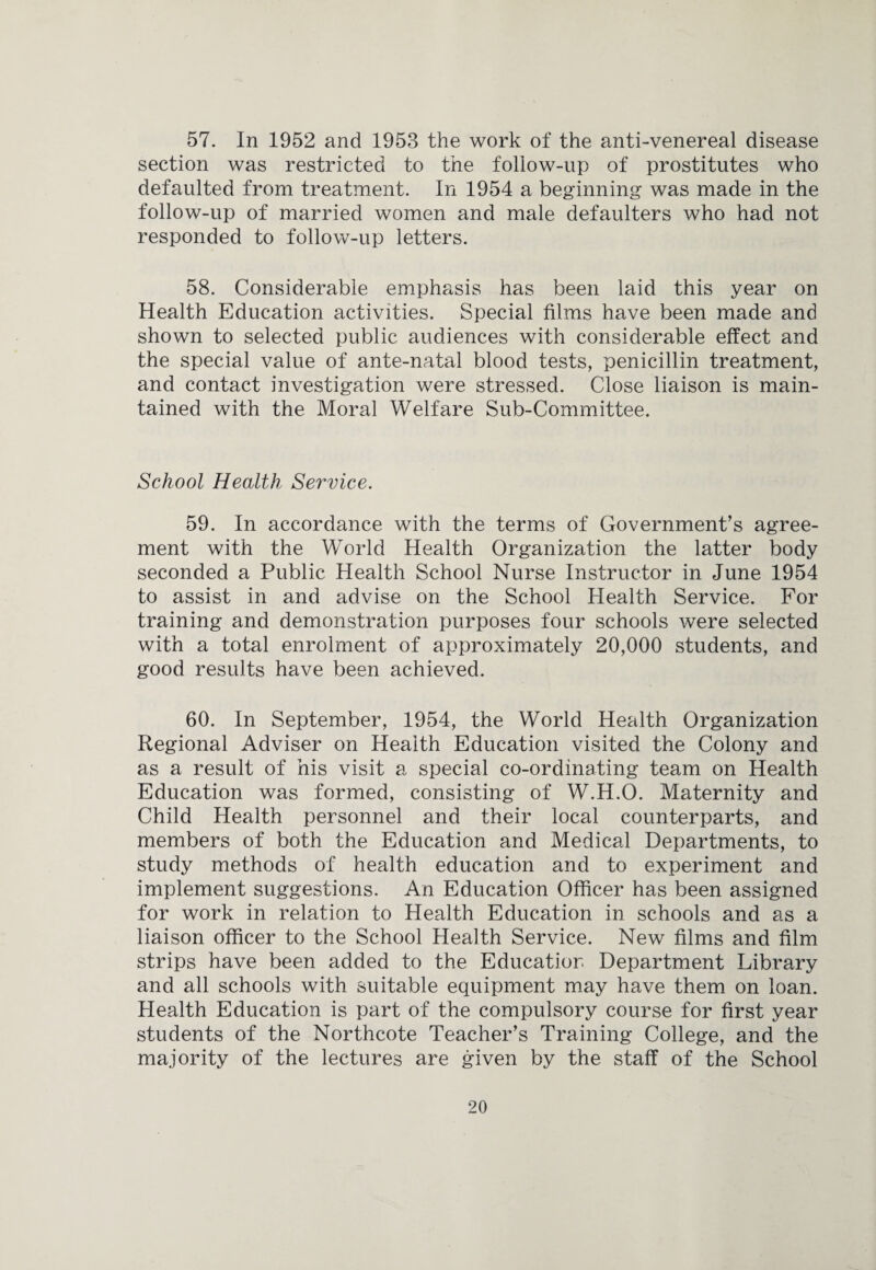 57. In 1952 and 1953 the work of the anti-venereal disease section was restricted to the follow-up of prostitutes who defaulted from treatment. In 1954 a beginning was made in the follow-up of married women and male defaulters who had not responded to follow-up letters. 58. Considerable emphasis has been laid this year on Health Education activities. Special films have been made and shown to selected public audiences with considerable effect and the special value of ante-natal blood tests, penicillin treatment, and contact investigation were stressed. Close liaison is main¬ tained with the Moral Welfare Sub-Committee. School Health Service. 59. In accordance with the terms of Government’s agree¬ ment with the World Health Organization the latter body seconded a Public Health School Nurse Instructor in June 1954 to assist in and advise on the School Health Service. For training and demonstration purposes four schools were selected with a total enrolment of approximately 20,000 students, and good results have been achieved. 60. In September, 1954, the World Health Organization Regional Adviser on Health Education visited the Colony and as a result of his visit a special co-ordinating team on Health Education was formed, consisting of W.H.O. Maternity and Child Health personnel and their local counterparts, and members of both the Education and Medical Departments, to study methods of health education and to experiment and implement suggestions. An Education Officer has been assigned for work in relation to Health Education in schools and as a liaison officer to the School Health Service. New films and film strips have been added to the Education Department Library and all schools with suitable equipment may have them on loan. Health Education is part of the compulsory course for first year students of the Northcote Teacher’s Training College, and the majority of the lectures are given by the staff of the School