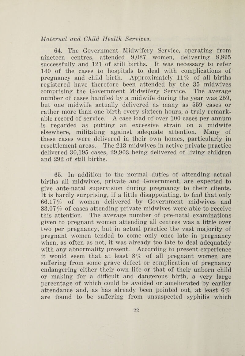Maternal and Child Health Services. 64. The Government Midwifery Service, operating from nineteen centres, attended 9,087 women, delivering 8,895 successfully and 121 of still births. It was necessary to refer 140 of the cases to hospitals to deal with complications of pregnancy and child birth. Approximately 11% of all births registered have therefore been attended by the 35 midwives comprising the Government Midwifery Service. The average number of cases handled by a midwife during the year was 259, but one midwife actually delivered as many as 559 cases or rather more than one birth every sixteen hours, a truly remark¬ able record of service. A case load of over 100 cases per annum is regarded as putting an excessive strain on a midwife elsewhere, militating against adequate attention. Many of these cases were delivered in their own homes, particularly in resettlement areas. The 213 midwives in active private practice delivered 30,195 cases, 29,903 being delivered of living children and 292 of still births. 65. In addition to the normal duties of attending actual births all midwives, private and Government, are expected to give ante-natal supervision during pregnancy to their clients. It is hardly surprising, if a little disappointing, to find that only 66.17% of women delivered by Government midwives and 83.07 % of cases attending private midwives were able to receive this attention. The average number of pre-natal examinations given to pregnant women attending all centres was a little over two per pregnancy, but in actual practice the vast majority of pregnant women tended to come only once late in pregnancy when, as often as not, it was already too late to deal adequately with any abnormality present. According to present experience it would seem that at least 8% of all pregnant women are suffering from some grave defect or complication of pregnancy endangering either their own life or that of their unborn child or making for a difficult and dangerous birth, a very large percentage of which could be avoided or ameliorated by earlier attendance and, as has already been pointed out, at least 6% are found to be suffering from unsuspected syphilis which 09 i— —t