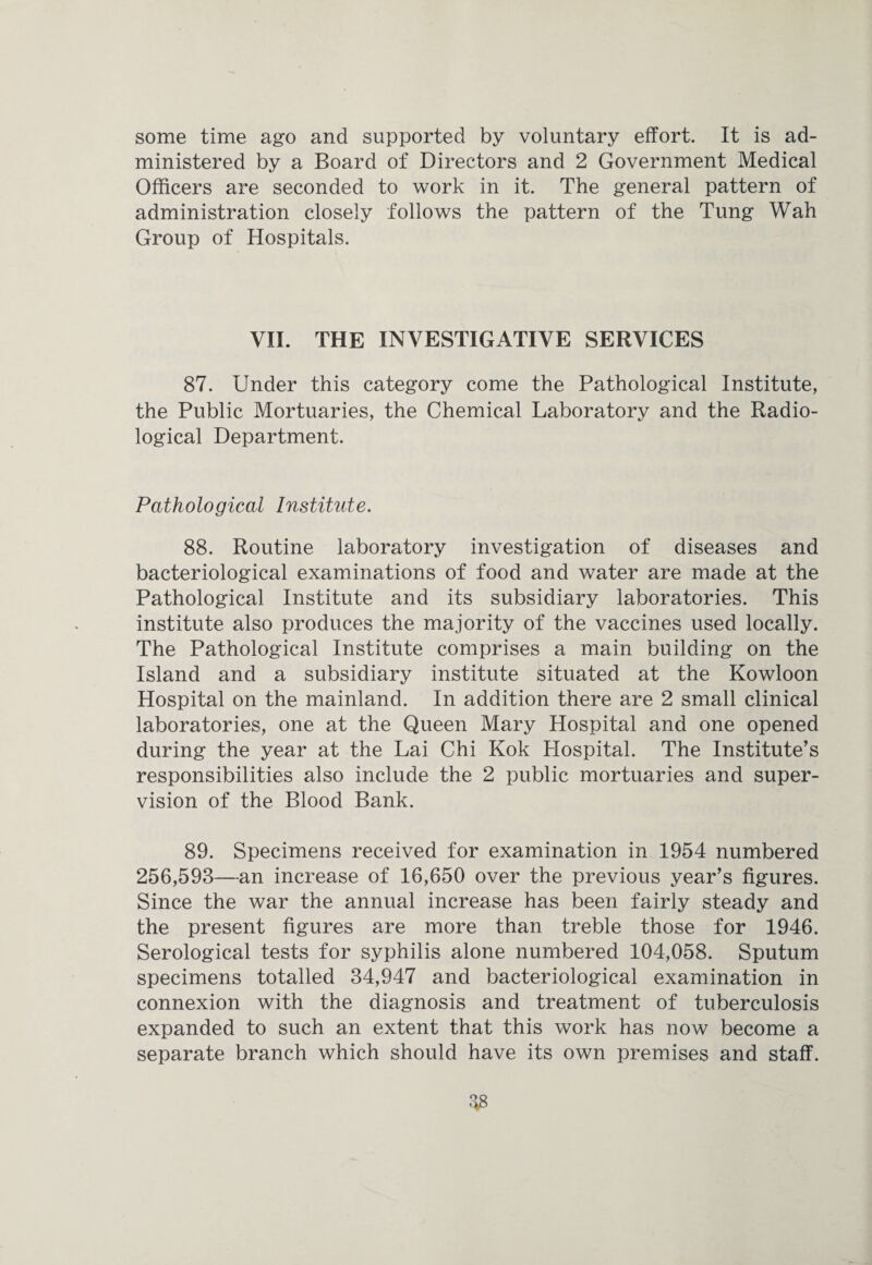 some time ago and supported by voluntary effort. It is ad¬ ministered by a Board of Directors and 2 Government Medical Officers are seconded to work in it. The general pattern of administration closely follows the pattern of the Tung Wah Group of Hospitals. VII. THE INVESTIGATIVE SERVICES 87. Under this category come the Pathological Institute, the Public Mortuaries, the Chemical Laboratory and the Radio¬ logical Department. Pathological Institute. 88. Routine laboratory investigation of diseases and bacteriological examinations of food and water are made at the Pathological Institute and its subsidiary laboratories. This institute also produces the majority of the vaccines used locally. The Pathological Institute comprises a main building on the Island and a subsidiary institute situated at the Kowloon Hospital on the mainland. In addition there are 2 small clinical laboratories, one at the Queen Mary Hospital and one opened during the year at the Lai Chi Kok Plospital. The Institute’s responsibilities also include the 2 public mortuaries and super¬ vision of the Blood Bank. 89. Specimens received for examination in 1954 numbered 256,593—an increase of 16,650 over the previous year’s figures. Since the war the annual increase has been fairly steady and the present figures are more than treble those for 1946. Serological tests for syphilis alone numbered 104,058. Sputum specimens totalled 34,947 and bacteriological examination in connexion with the diagnosis and treatment of tuberculosis expanded to such an extent that this work has now become a separate branch which should have its own premises and staff.