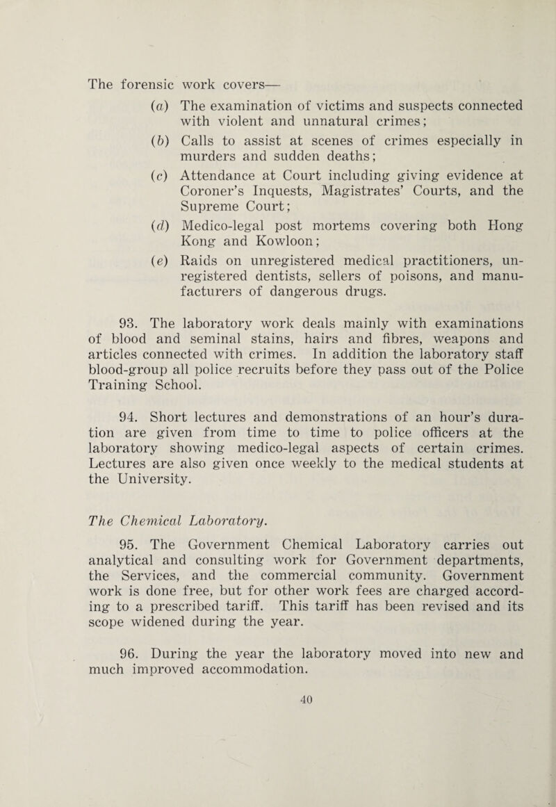 The forensic work covers— (a) The examination of victims and suspects connected with violent and unnatural crimes; (b) Calls to assist at scenes of crimes especially in murders and sudden deaths; (c) Attendance at Court including giving evidence at Coroner’s Inquests, Magistrates’ Courts, and the Supreme Court; (d) Medico-legal post mortems covering both Hong Kong and Kowloon; (e) Raids on unregistered medical practitioners, un¬ registered dentists, sellers of poisons, and manu¬ facturers of dangerous drugs. 93. The laboratory work deals mainly with examinations of blood and seminal stains, hairs and fibres, weapons and articles connected with crimes. In addition the laboratory staff blood-group all police recruits before they pass out of the Police Training School. 94. Short lectures and demonstrations of an hour’s dura¬ tion are given from time to time to police officers at the laboratory showing medico-legal aspects of certain crimes. Lectures are also given once weekly to the medical students at the University. The Chemical Laboratory. 95. The Government Chemical Laboratory carries out analytical and consulting work for Government departments, the Services, and the commercial community. Government work is done free, but for other work fees are charged accord¬ ing to a prescribed tariff. This tariff has been revised and its scope widened during the year. 96. During the year the laboratory moved into new and much improved accommodation.