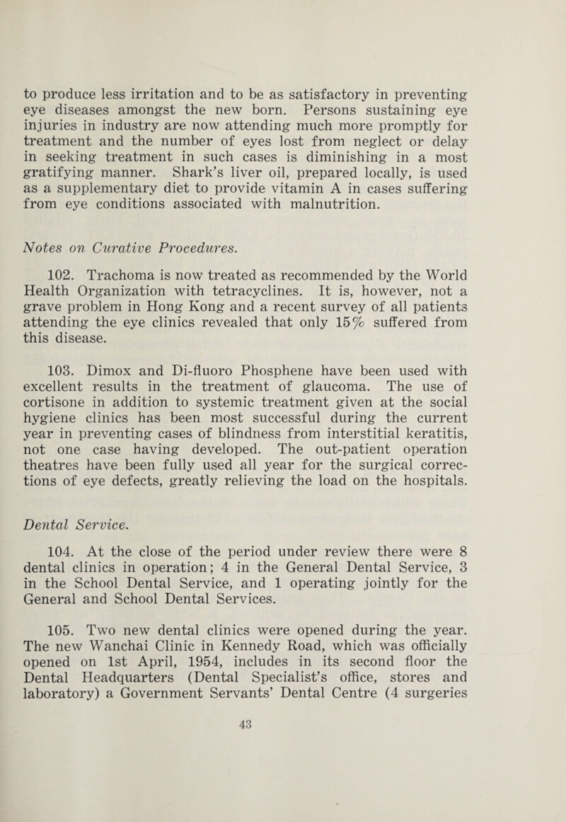 to produce less irritation and to be as satisfactory in preventing eye diseases amongst the new born. Persons sustaining eye injuries in industry are now attending much more promptly for treatment and the number of eyes lost from neglect or delay in seeking treatment in such cases is diminishing in a most gratifying manner. Shark’s liver oil, prepared locally, is used as a supplementary diet to provide vitamin A in cases suffering from eye conditions associated with malnutrition. Notes on Curative Procedures. 102. Trachoma is now treated as recommended by the World Health Organization with tetracyclines. It is, however, not a grave problem in Hong Kong and a recent survey of all patients attending the eye clinics revealed that only 15% suffered from this disease. 103. Dimox and Di-fluoro Phosphene have been used with excellent results in the treatment of glaucoma. The use of cortisone in addition to systemic treatment given at the social hygiene clinics has been most successful during the current year in preventing cases of blindness from interstitial keratitis, not one case having developed. The out-patient operation theatres have been fully used all year for the surgical correc¬ tions of eye defects, greatly relieving the load on the hospitals. Dental Service. 104. At the close of the period under review there were 8 dental clinics in operation; 4 in the General Dental Service, 3 in the School Dental Service, and 1 operating jointly for the General and School Dental Services. 105. Two new dental clinics were opened during the year. The new Wanchai Clinic in Kennedy Road, which was officially opened on 1st April, 1954, includes in its second floor the Dental Headquarters (Dental Specialist’s office, stores and laboratory) a Government Servants’ Dental Centre (4 surgeries