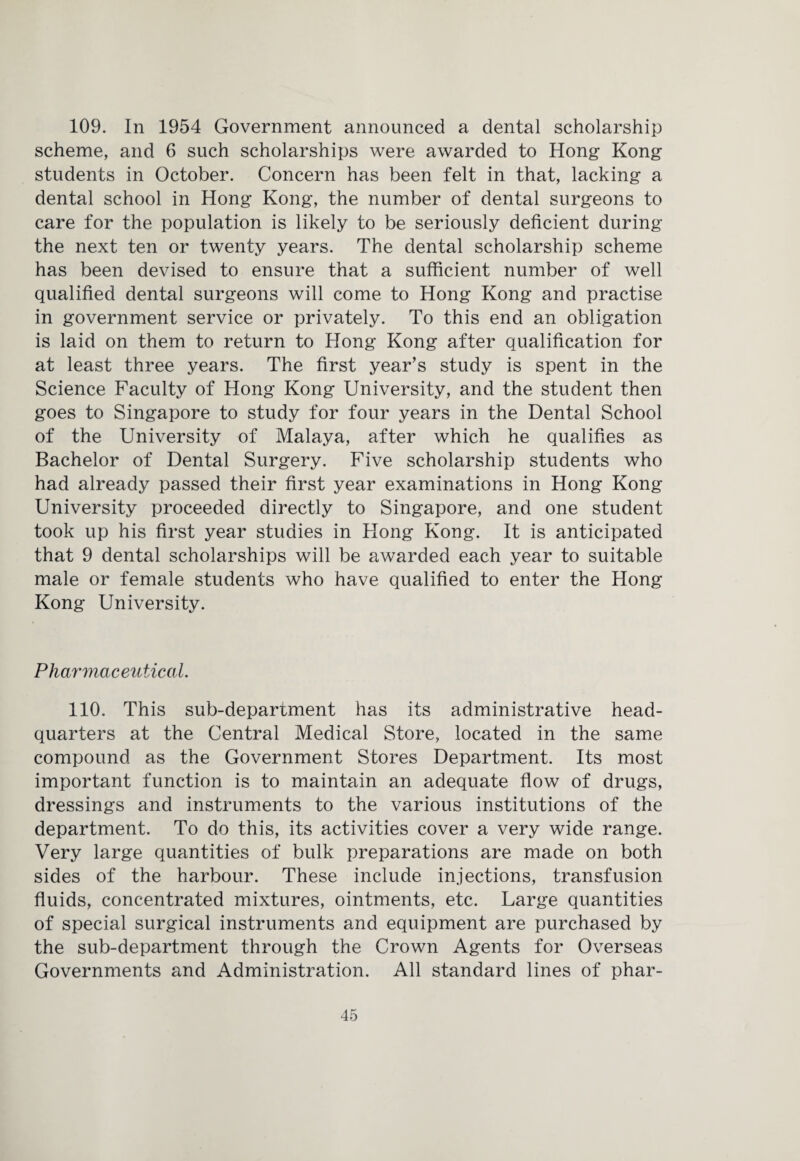 109. In 1954 Government announced a dental scholarship scheme, and 6 such scholarships were awarded to Hong Kong students in October. Concern has been felt in that, lacking a dental school in Hong Kong, the number of dental surgeons to care for the population is likely to be seriously deficient during the next ten or twenty years. The dental scholarship scheme has been devised to ensure that a sufficient number of well qualified dental surgeons will come to Hong Kong and practise in government service or privately. To this end an obligation is laid on them to return to Hong Kong after qualification for at least three years. The first year’s study is spent in the Science Faculty of Hong Kong University, and the student then goes to Singapore to study for four years in the Dental School of the University of Malaya, after which he qualifies as Bachelor of Dental Surgery. Five scholarship students who had already passed their first year examinations in Hong Kong University proceeded directly to Singapore, and one student took up his first year studies in Hong Kong. It is anticipated that 9 dental scholarships will be awarded each year to suitable male or female students who have qualified to enter the Hong Kong University. Pharmaceutical. 110. This sub-department has its administrative head¬ quarters at the Central Medical Store, located in the same compound as the Government Stores Department. Its most important function is to maintain an adequate flow of drugs, dressings and instruments to the various institutions of the department. To do this, its activities cover a very wide range. Very large quantities of bulk preparations are made on both sides of the harbour. These include injections, transfusion fluids, concentrated mixtures, ointments, etc. Large quantities of special surgical instruments and equipment are purchased by the sub-department through the Crown Agents for Overseas Governments and Administration. All standard lines of phar-